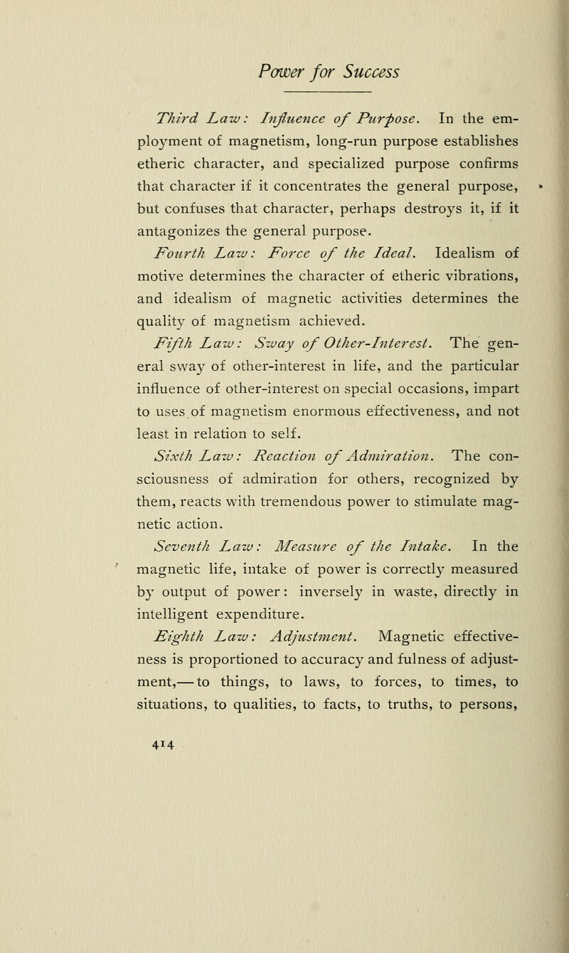 Third Law: Influence of Purpose. In the em- ployment of magnetism, long-run purpose establishes etheric character, and specialized purpose confirms that character if it concentrates the general purpose, but confuses that character, perhaps destroys it, if it antagonizes the general purpose. Fourth Law: Force of the Ideal. Idealism of motive determines the character of etheric vibrations, and idealism of magnetic activities determines the quality of magnetism achieved. Fifth Law: Sway of Other-Inter est. The gen- eral sway of other-interest in life, and the particular influence of other-interest on special occasions, impart to uses of magnetism enormous effectiveness, and not least in relation to self. Sixth Law: Reaction of Ad7iiiration. The con- sciousness of admiration for others, recognized by them, reacts with tremendous power to stimulate mag- netic action. Seventh Law: Measure of the Intake. In the magnetic life, intake of power is correctly measured by output of power: inversely in waste, directly in intelligent expenditure. Eighth Law: Adjustment. Magnetic effective- ness is proportioned to accuracy and fulness of adjust- ment,— to things, to laws, to forces, to times, to situations, to qualities, to facts, to truths, to persons,