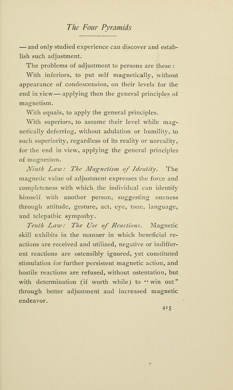 — and only studied experience can discover and estab- lish such adjustment. The problems of adjustment to persons are these : With inferiors, to put self magnetically, without appearance of condescension, on their levels for the end in view—applying then the general principles of magnetism. With equals, to apply the general principles. With superiors, to assume their level while mag- netically deferring, without adulation or humility, to such superiority, regardless of its reality or unreality, for the end in view, applying the general principles of magnetism. JVinth Law: The Magnetism of Identity. The magnetic value of adjustment expresses the force and completeness with which the individual can identify himself with another person, suggesting oneness through attitude, gesture, act, eye, tone, language, and telepathic sympathy. Tenth Law: The Use of Reactions. Magnetic skill exhibits in the manner in which beneficial re- actions are received and utilized, negative or indiffer- ent reactions are ostensibly ignored, yet constituted stimulation for further persistent magnetic action, and hostile reactions are refused, without ostentation, but with determination (if worth while) to win out through better adjustment and increased magnetic endeavor. 4IS