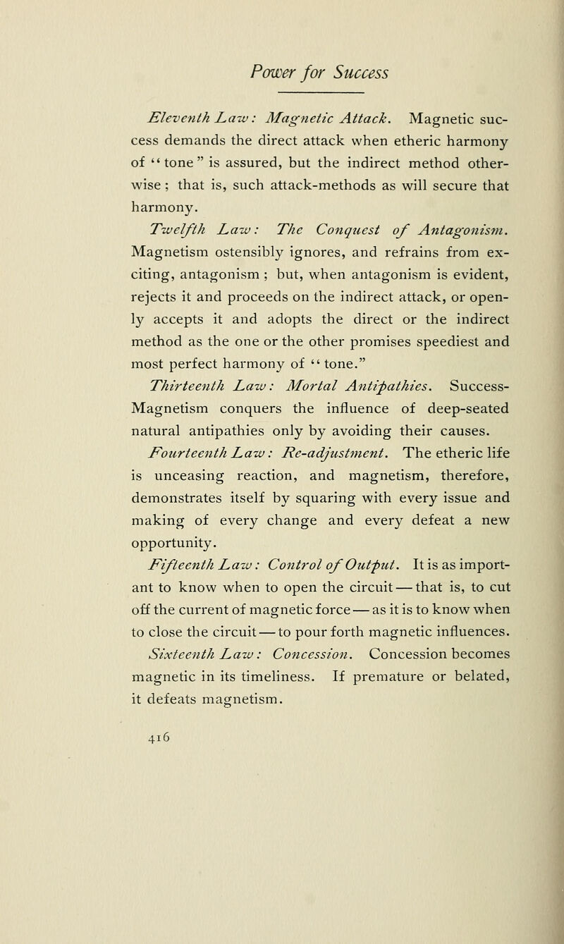 Eleventh Law: Magnetic Attack. Magnetic suc- cess demands the direct attack when etheric harmony of tone is assured, but the indirect method other- wise ; that is, such attack-methods as will secure that harmony. Twelfth Law: The Conquest of Antagonism. Magnetism ostensibly ignores, and refrains from ex- citing, antagonism ; but, when antagonism is evident, rejects it and proceeds on the indirect attack, or open- ly accepts it and adopts the direct or the indirect method as the one or the other promises speediest and most perfect harmony of  tone. Thirteenth Lazv: Mortal Antipathies. Success- Magnetism conquers the influence of deep-seated natural antipathies only by avoiding their causes. Fourteenth Law: He-adjustment. The etheric life is unceasing reaction, and magnetism, therefore, demonstrates itself by squaring with every issue and making of every change and every defeat a new opportunity. Fifteenth Law: Control of Out-put. It is as import- ant to know when to open the circuit — that is, to cut off the current of magnetic force — as it is to know when to close the circuit — to pour forth magnetic influences. Sixteenth Law: Concession. Concession becomes magnetic in its timeliness. If premature or belated, it defeats magnetism.