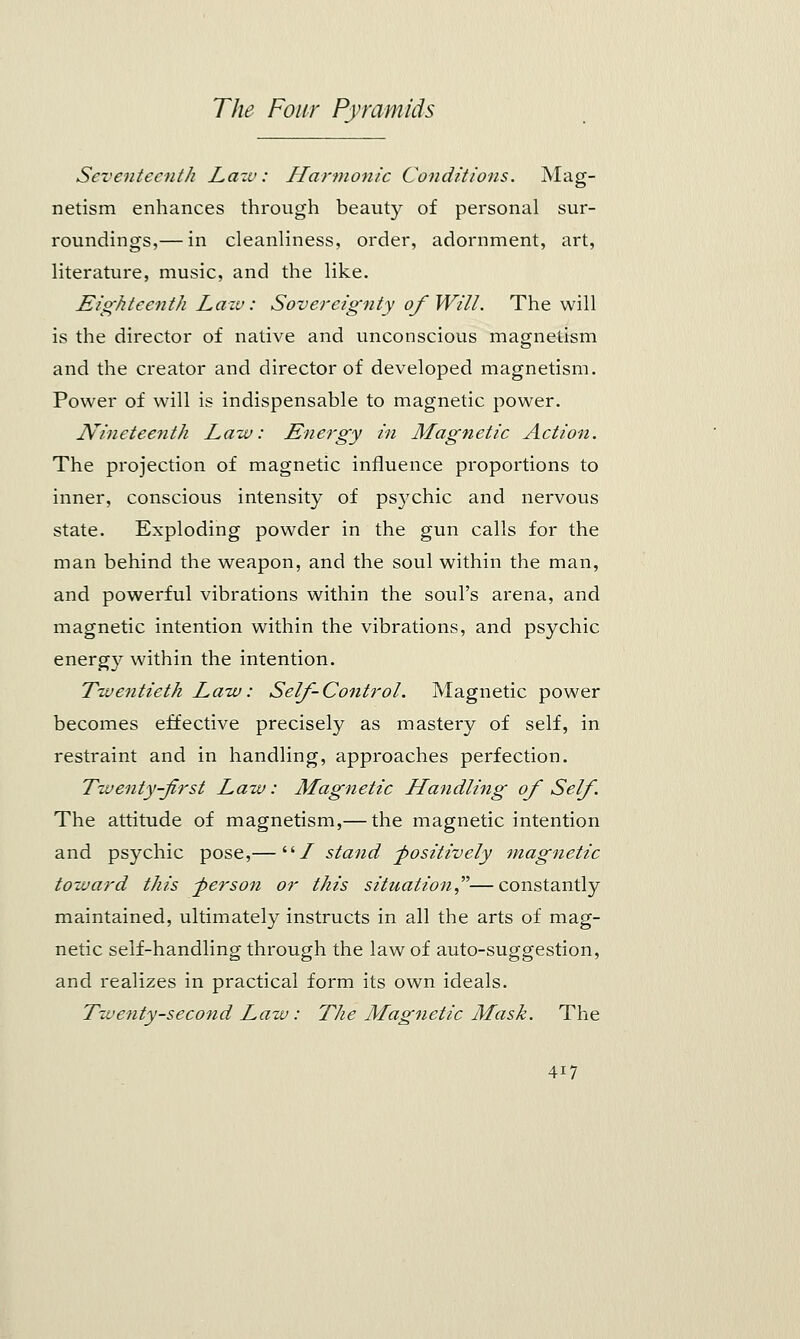 Seventeenth Law: Harmonic Conditions. Mag- netism enhances through beauty of personal sur- roundings,— in cleanliness, order, adornment, art, literature, music, and the like. Eighteenth Law: Sovereignty of Will. The will is the director of native and unconscious magnetism and the creator and director of developed magnetism. Power of will is indispensable to magnetic power. Nineteenth Law: Energy in Magnetic Action. The projection of magnetic influence proportions to inner, conscious intensity of psychic and nervous state. Exploding powder in the gun calls for the man behind the weapon, and the soul within the man, and powerful vibrations within the soul's arena, and magnetic intention within the vibrations, and psychic energy within the intention. Twentieth Law: Self-Control. Magnetic power becomes effective precisely as mastery of self, in restraint and in handling, approaches perfection. Twenty-first Law: Magnetic Handling of Self. The attitude of magnetism,— the magnetic intention and psychic pose,—/ stand -positively magnetic toward this -person or this situation—constantly maintained, ultimately instructs in all the arts of mag- netic self-handling through the law of auto-suggestion, and realizes in practical form its own ideals. Twenty-second Law: The Magnetic Mask. The 4i7