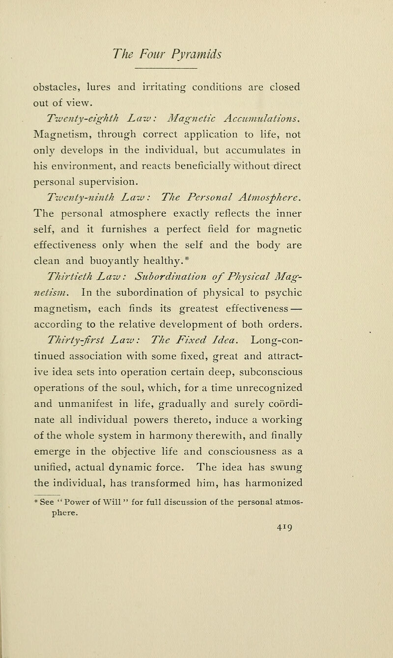 obstacles, lures and irritating conditions are closed out of view. Twenty-eighth Law: Magnetic Accumulations. Magnetism, through correct application to life, not only develops in the individual, but accumulates in his environment, and reacts beneficially without direct personal supervision. Twenty-ninth Law: The Personal Atmosphere. The personal atmosphere exactly reflects the inner self, and it furnishes a perfect field for magnetic effectiveness only when the self and the body are clean and buoyantly healthy.* Thirtieth Law: Subordination of Physical Mag- netism. In the subordination of physical to psychic magnetism, each finds its greatest effectiveness — according to the relative development of both orders. Thirty-jirst Law: The Fixed Idea. Long-con- tinued association with some fixed, great and attract- ive idea sets into operation certain deep, subconscious operations of the soul, which, for a time unrecognized and unmanifest in life, gradually and surely coordi- nate all individual powers thereto, induce a working of the whole system in harmony therewith, and finally emerge in the objective life and consciousness as a unified, actual dynamic force. The idea has swung the individual, has transformed him, has harmonized See  Power of Will  for full discussion of the personal atmos- phere.