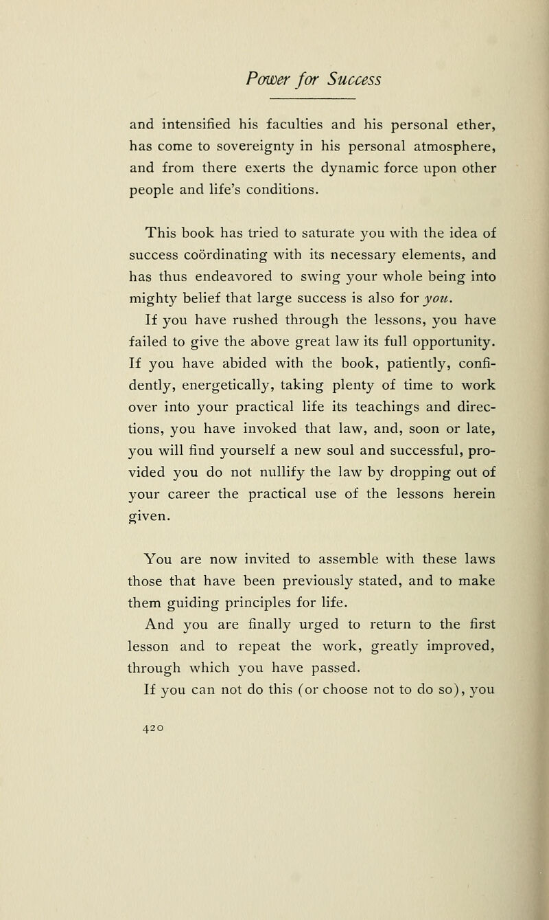 and intensified his faculties and his personal ether, has come to sovereignty in his personal atmosphere, and from there exerts the dynamic force upon other people and life's conditions. This book has tried to saturate you with the idea of success coordinating with its necessary elements, and has thus endeavored to swing your whole being into mighty belief that large success is also for you. If you have rushed through the lessons, you have failed to give the above great law its full opportunity. If you have abided with the book, patiently, confi- dently, energetically, taking plenty of time to work over into your practical life its teachings and direc- tions, you have invoked that law, and, soon or late, you will find yourself a new soul and successful, pro- vided you do not nullify the law by dropping out of your career the practical use of the lessons herein given. You are now invited to assemble with these laws those that have been previously stated, and to make them guiding principles for life. And you are finally urged to return to the first lesson and to repeat the work, greatly improved, through which you have passed. If you can not do this (or choose not to do so), you