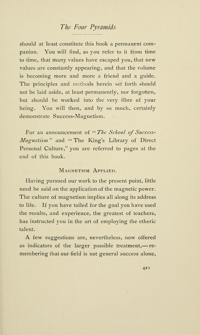 should at least constitute this book a permanent com- panion. You will find, as you refer to it from time to time, that many values have escaped you, that new values are constantly appearing, and that the volume is becoming more and more a friend and a guide. The principles and methods herein set forth should not be laid aside, at least permanently, nor forgotten, but should be worked into the very fibre of your being. You will then, and by so much, certainly demonstrate Success-Magnetism. For an announcement of The School of Success- Magnetism  and '' The King's Library of Direct Personal Culture, you are referred to pages at the end of this book. Magnetism Applied. Having pursued our work to the present point, little need be said on the application of the magnetic power. The culture of magnetism implies all along its address to life. If you have toiled for the goal you have used the results, and experience, the greatest of teachers, has instructed you in the art of employing the etheric talent. A few suggestions are, nevertheless, now offered as indicators of the larger possible treatment,— re- membering that our field is not general success alone,