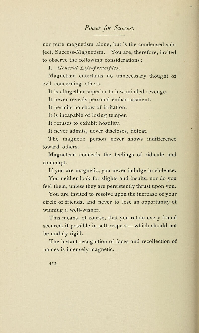 nor pure magnetism alone, but is the condensed sub- ject, Success-Magnetism. You are, therefore, invited to observe the following considerations : I. General L ife^princities. Magnetism entertains no unnecessary thought of evil concerning others. It is altogether superior to low-minded revenge. It never reveals personal embarrassment. It permits no show of irritation. It is incapable of losing temper. It refuses to exhibit hostility. It never admits, never discloses, defeat. The magnetic person never shows indifference toward others. Magnetism conceals the feelings of ridicule and contempt. If you are magnetic, you never indulge in violence. You neither look for slights and insults, nor do you feel them, unless they are persistently thrust upon you. You are invited to resolve upon the increase of your circle of friends, and never to lose an opportunity of winning a well-wisher. This means, of course, that you retain every friend secured, if possible in self-respect — which should not be unduly rigid. The instant recognition of faces and recollection of names is intensely magnetic.