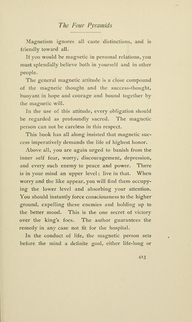 Magnetism ignores all caste distinctions, and is friendly toward all. If you would be magnetic in personal relations, you must splendidly believe both in yourself and in other people. The general magnetic attitude is a close compound of the magnetic thought and the success-thought, buoyant in hope and courage and bound together by the magnetic will. In the use of this attitude, every obligation should be regarded as profoundly sacred. The magnetic person can not be careless in this respect. This book has all along insisted that magnetic suc- cess imperatively demands the life of highest honor. Above all, you are again urged to banish from the inner self fear, worry, discouragement, depression, and every such enemy to peace and power. There is in your mind an upper level; live in that. When worry and the like appear, you will find them occupy- ing the lower level and absorbing your attention. You should instantly force consciousness to the higher ground, expelling these enemies and holding up to the better mood. This is the one secret of victory over the king's foes. The author guarantees the remedy in any case not fit for the hospital. In the conduct of life, the magnetic person sets before the mind a definite goal, either life-long or