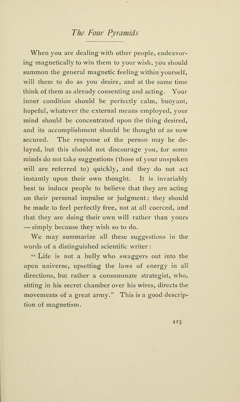 When you are dealing with other people, endeavor- ing magnetically to win them to your wish, you should summon the general magnetic feeling within yourself, will them to do as you desire, and at the same time think of them as already consenting and acting. Your inner condition should be perfectly calm, buoyant, hopeful, whatever the external means employed, your mind should be concentrated upon the thing desired, and its accomplishment should be thought of as now secured. The response of the person may be de- layed, but this should not discourage you, for some minds do not take suggestions (those of your unspoken will are referred to) quickly, and they do not act instantly upon their own thought. It is invariably best to induce people to believe that they are acting on their personal impulse or judgment; they should be made to feel perfectly free, not at all coerced, and that they are doing their own will rather than yours — simply because they wish so to do. We may summarize all these suggestions in the words of a distinguished scientific writer:  Life is not a bully who swaggers out into the open universe, upsetting the laws of energy in all directions, but rather a consummate strategist, who, sitting in his secret chamber over his wires, directs the movements of a great army. This is a good descrip- tion of magnetism.