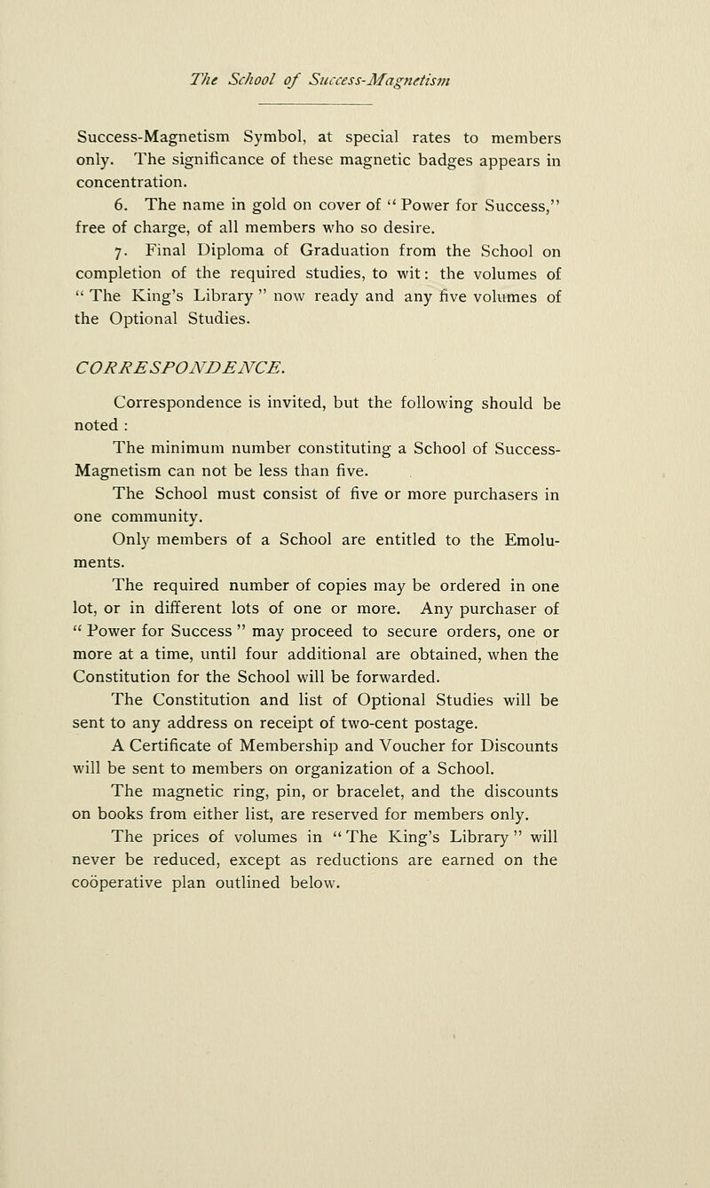 Success-Magnetism Symbol, at special rates to members only. The significance of these magnetic badges appears in concentration. 6. The name in gold on cover of  Power for Success, free of charge, of all members who so desire. 7. Final Diploma of Graduation from the School on completion of the required studies, to wit: the volumes of  The King's Library  now ready and any five volumes of the Optional Studies. CORRESPONDENCE. Correspondence is invited, but the following should be noted : The minimum number constituting a School of Success- Magnetism can not be less than five. The School must consist of five or more purchasers in one community. Only members of a School are entitled to the Emolu- ments. The required number of copies may be ordered in one lot, or in different lots of one or more. Any purchaser of  Power for Success  may proceed to secure orders, one or more at a time, until four additional are obtained, when the Constitution for the School will be forwarded. The Constitution and list of Optional Studies will be sent to any address on receipt of two-cent postage. A Certificate of Membership and Voucher for Discounts will be sent to members on organization of a School. The magnetic ring, pin, or bracelet, and the discounts on books from either list, are reserved for members only. The prices of volumes in  The King's Library  will never be reduced, except as reductions are earned on the cooperative plan outlined below.