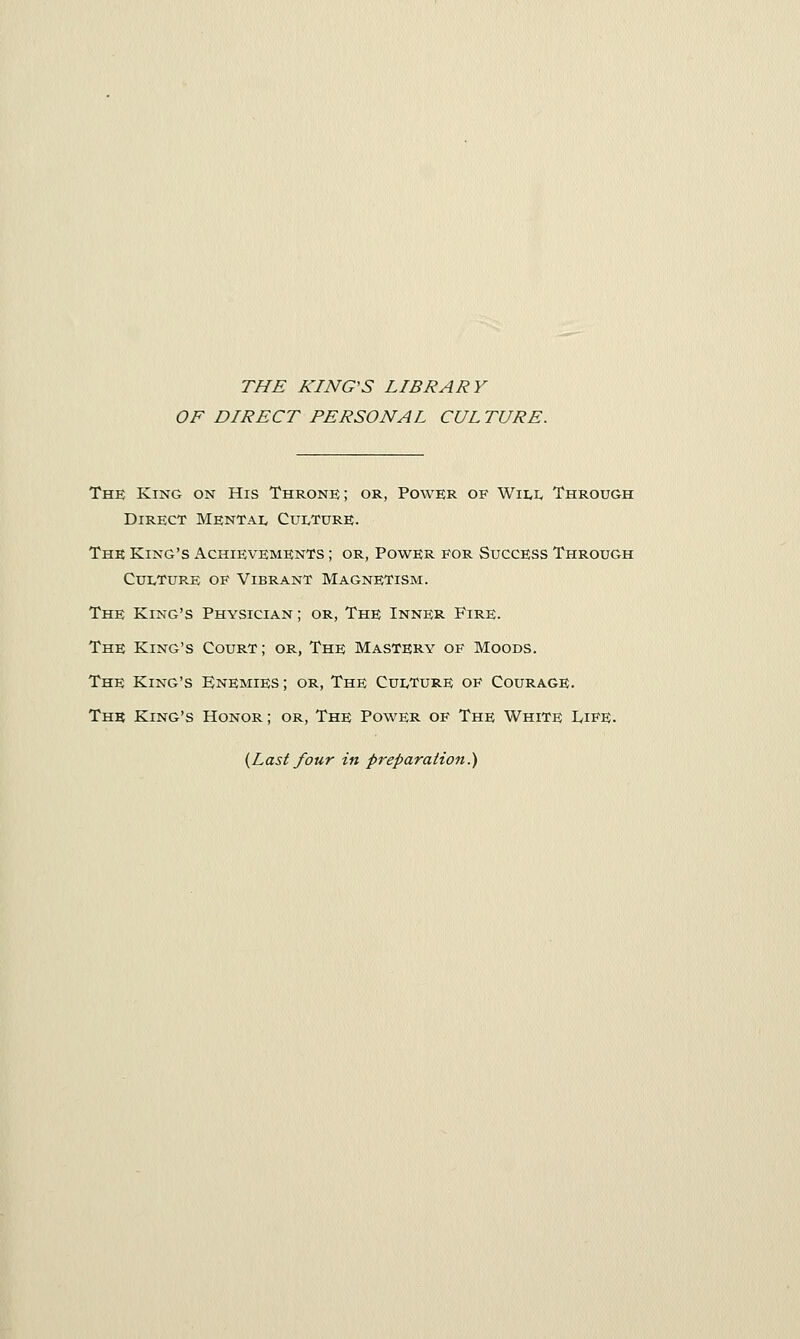 THE KING'S LIBRARY OF DIRECT PERSONAL CUL TURE. The King on His Throne; or, Power of Will Through Direct Mental Culture. The King's Achievements ; or, Power for Success Through Culture of Vibrant Magnetism. The King's Physician ; or, The Inner Fire. The King's Court; or, The Mastery of Moods. The King's Enemies ; or, The Culture of Courage. The King's Honor ; or, The Power of The White Life. {Last four in preparation.)