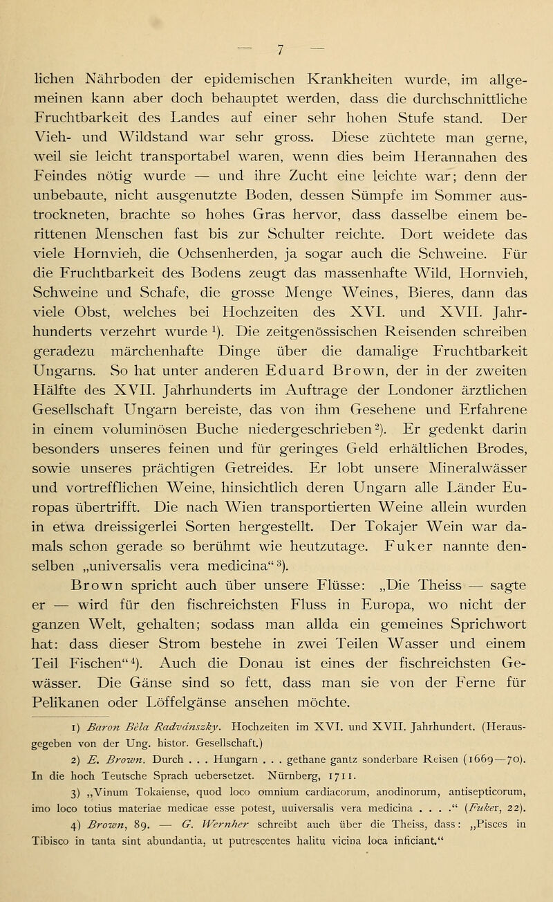 liehen Nährboden der epidemischen Krankheiten wurde, im allge- meinen kann aber doch behauptet werden, dass die durchschnittliche Fruchtbarkeit des Landes auf einer sehr hohen Stufe stand. Der Vieh- und Wildstand war sehr gross. Diese züchtete man gerne, weil sie leicht transportabel waren, wenn dies beim Herannahen des Feindes nötig wurde — und ihre Zucht eine leichte war; denn der unbebaute, nicht ausgenutzte Boden, dessen Sümpfe im Sommer aus- trockneten, brachte so hohes Gras hervor, dass dasselbe einem be- rittenen Menschen fast bis zur Schulter reichte. Dort weidete das viele Hornvieh, die Üchsenherden, ja sogar auch die Schweine. Für die Fruchtbarkeit des Bodens zeugt das massenhafte Wild, Hornvieh, Schweine und Schafe, die grosse Menge Weines, Bieres, dann das viele Obst, welches bei Hochzeiten des XVI. und XVII. Jahr- hunderts verzehrt wurde ^). Die zeitgenössischen Reisenden schreiben geradezu märchenhafte Dinge über die damalige Fruchtbarkeit Ungarns. So hat unter anderen Eduard Brown, der in der zweiten Hälfte des XVII. Jährhunderts im Auftrage der Londoner ärztlichen Gesellschaft Ungarn bereiste, das von ihm Gesehene und Erfahrene in einem voluminösen Buche niederg'eschrieben 2). Er gedenkt darin besonders unseres feinen und für geringes Geld erhältlichen Brodes, sowie unseres prächtigen Getreides. Er lobt unsere Mineralwässer und vortrefflichen Weine, hinsichtlich deren Ungarn alle Länder Eu- ropas übertrifft. Die nach Wien transportierten Weine allein wurden in etwa dreissigerlei Sorten hergestellt. Der Tokajer Wein war da- mals schon gerade so berühmt wie heutzutage. Fuker nannte den- selben „universalis vera medicina^). Brown spricht auch über unsere Flüsse: „Die Theiss — sagte er — wird für den fischreichsten Fluss in Europa, wo nicht der ganzen Welt, gehalten; sodass man allda ein gemeines Sprichwort hat: dass dieser Strom bestehe in zwei Teilen Wasser und einem Teil Fischen*). Auch die Donau ist eines der fischreichsten Ge- wässer. Die Gänse sind so fett, dass man sie von der Ferne für PeHkanen oder Löffelgänse ansehen möchte. 1) Baron Bela Radvdnszky. Hochzeiten im XVI. und XVII. Jahrhundert. (Heraus- gegeben von der Ung. histor. Gesellschaft.) 2) E. Brown. Durch . . . Hungarn . . . gethane gantz sonderbare Reisen (1669 — 70). In die hoch Teutsche Sprach uebersetzet. Nürnberg, 1711. 3) ,,Vinum Tokaiense, quod loco omnium cardiacorum, anodinorum, antisepticorum, imo loco totius materiae medicae esse potest, universalis vera medicina . , . . {Fuker, 22). 4) Brown, 89. — G. Wernher schreibt auch über die Theiss, dass: „Pisces in Tibisco in tanta sint abundantia, ut putrescenteg halitu vicina loca inficiant.