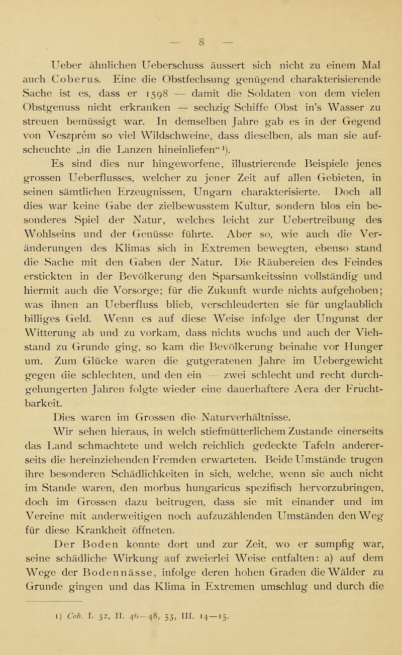 Ueber ähnlichen Ueberschuss äussert sich nicht zu einem Mal auch C ob er US. Eine die Obstfechsung genügend charakterisierende Sache ist es, dass er 1598 — damit die Soldaten von dem vielen Obstgenuss nicht erkranken — sechzig Schiffe Obst in's Wasser zu streuen bemüssigt war. In demselben Jahre gab es in der Gegend von Veszprem so viel Wildschweine, dass dieselben, als man sie auf- scheuchte „in die Lanzen hineinliefen^). Es sind dies nur hingeworfene, illustrierende Beispiele jenes grossen Ueberflusses, welcher zu jener Zeit auf allen Gebieten, in seinen sämtlichen Erzeugnissen, Ungarn charakterisierte. Doch all dies war keine Gabe der zielbewusstem Kultur, sondern blos ein be- sonderes Spiel der Natur, welches leicht zur Uebertreibung' des Wohlseins und der Genüsse führte. Aber so, wie auch die Ver- änderungen des Klimas sich in Extremen bewegten, ebenso stand die Sache mit den Gaben der Natur. Die Räubereien des Feindes erstickten in der Bevölkerung den Sparsamkeitssinn vollständig und hiermit auch die Vorsorge; für die Zukunft wurde nichts aufgehoben; was ihnen an Ueberfluss blieb, verschleuderten sie für unglaublich billiges Geld. Wenn es auf diese Weise infolge der Ungunst der Witterung ab und zu vorkam, dass nichts wuchs und auch der Vieh- stand zu Grunde ging, so kam die Bevölkerung beinahe vor Hunger um. Zum Glücke waren die gutgeratenen Jahre im Uebergewicht gegen die schlechten, und den ein -- zwei schlecht und recht durch- gehungerten Jahren folgte wieder eine dauerhaftere Aera der Frucht- barkeit. Dies waren im Grossen die- Naturverhältnisse. Wir sehen hieraus, in welch stiefmütterlichem Zustande einerseits das Land schmachtete und welch reichlich gedeckte Tafeln anderer- seits die hereinziehenden P'remden erwarteten. Beide Umstände trugen ihre besonderen Schädlichkeiten in sich, welche, wenn sie auch nicht im Stande waren, den morbus hungaricus spezifisch hervorzubringen, doch im Grossen dazu beitrugen, dass sie mit einander und im Vereine mit anderweitigen noch aufzuzählenden Umständen den Weg für diese Krankheit öffneten. Der Boden konnte dort und zur Zeit, wo er sumpfig war, seine schädliche Wirkung auf zweierlei Weise entfalten: a) auf dem Wege der Bodennässe, infolge deren hohen Graden die Wälder zu Grunde gingen und das Klima in Extremen umschlug und durch die I) Coh. I. 32, II. 46-48, 53, III. 14-15.