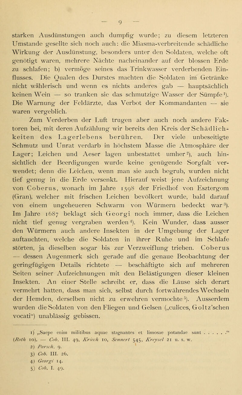 starken Ausdünstungen auch dumpfig wurde; zu diesem letzteren Umstände gesellte sich noch auch: die Miasma-verbreitende schädliche Wirkung der Ausdünstung, besonders unter den Soldaten, welche oft genötigt waren, mehrere Nächte nacheinander auf der blossen Erde zu schlafen; b) vermöge seines das Trinkwasser verderbenden Ein- flusses. Die Qualen des Durstes machten die Soldaten im Getränke nicht wählerisch und wenn es nichts anderes gab — hauptsächlich keinen Wein — so tranken sie das schmutzige Wasser der Sümpfe'). Die Warnung' der Feldärzte, das Verbot der Kommandanten — sie waren vergeblich. Zum Verderben der Luft trugen aber auch noch andere Fak- toren bei, mit deren Aufzählung wir bereits den Kreis der Schädlich- keiten des Lagerlebens berühren. Der viele unbeseitigte Schmutz und Unrat verdarb in höchstem Masse die Atmosphäre der Lager; Leichen und Aeser lagen unbestattet umher2), auch hin- sichtlich der Beerdigungen wurde keine genügende Sorgfalt ver- wendet; denn die Leichen, wenn man sie auch begrub, wurden nicht tief g'enug in die Erde versenkt. Hierauf weist jene Aufzeichnung von Coberus, wonach im Jahre 1598 der Friedhof von Esztergom (Gran), welcher mit frischen Leichen bevölkert wurde, bald darauf von einem ungeheueren Schwärm von Würmern bedeckt war 3). Im Jahre 1687 beklagt sich Georgi noch immer, dass die Leichen nicht tief genug vergraben werden '^). Kein Wunder, dass ausser den Würmern auch andere Insekten in der Umgebung der Lager auftauchten, welche die Soldaten in ihrer Ruhe und im Schlafe störten, ja dieselben sogar bis zur Verzweiflung trieben. Coberus — dessen Augenmerk sich gerade auf die genaue Beobachtung der geringfügigen Details richtete — beschäftigte sich auf mehreren Seiten seiner Aufzeichnungen mit den Belästigungen dieser kleinen Insekten. An einer Stelle schreibt er, dass die Läuse sich derart vermehrt hatten, dass man sich, selbst durch fortwährendes Wechseln der Hemden, derselben nicht zu erwehren vermochte^). Ausserdem wurden die Soldaten von den FHegen und Gelsen („culices, Goltz'schen vocati) unablässig gebissen. i) ,,Saepe enim militibus aquae stagnantes et limosae potandae sunt {Roth 10). — Cob. III. 49, Kriech lo. Sentiert 545, Kreysel 21 u. s. w. 2) Parsch. 9. 3) Cob. III. 26. 4) Georgi 14.