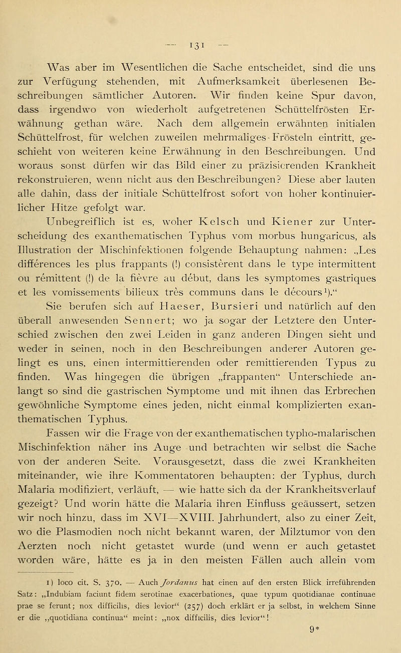 Was aber im Wesentlichen die Sache entscheidet, sind die uns zur A^erfügung stehenden, mit Aufmerksamkeit überlesenen Be- schreibungen sämthcher Autoren. Wir finden keine Spur davon, dass irg'endwo von wiederholt aufgetretenen Schüttelfrösten Er- wähnung g'ethan wäre. Nach dem allgemein erwähnten initialen Schüttelfrost, für welchen zuweilen mehrmaliges-Frösteln eintritt, ge- schieht von weiteren keine Erwähnung in den Beschreibungen. Und woraus sonst dürfen wir das Bild einer zu präzisierenden Krankheit rekonstruieren, wenn nicht aus den Beschreibungen? Diese aber lauten alle dahin, dass der initiale Schüttelfrost sofort von hoher kontinuier- licher Hitze gefolgt war. Unbegreiflich ist es, woher Kelsch und Kiener zur Unter- scheidung des exanthematischen Typhus vom morbus hung'aricus, als Illustration der Mischinfektionen folgende Behauptung nahmen: „Les differences les plus frappants (!) consisterent dans le type intermittent ou remittent (!) de la fievre au debut, dans les symptomes gastriques et les vomissements bilieux tres communs dans le decours^). Sie berufen sich auf Haeser, Bursieri und natürlich auf den überall anwesenden Senn er t; wo ja sogar der Letztere den Unter- schied zwischen den zwei Leiden in ganz anderen Dingen sieht und weder in seinen, noch in den Beschreibungen anderer Autoren ge- lingt es uns, einen intermittierenden oder remittierenden Typus zu finden. Was hingegen die übrigen „frappanten Unterschiede an- langt so sind die gastrischen Symptome und mit ihnen das Erbrechen gewöhnliche Symptome eines jeden, nicht einmal komplizierten exan- thematischen Typhus. Fassen wir die Frage von der exanthematischen typho-malarischen Mischinfektion näher ins Auge und betrachten wir selbst die Sache von der anderen Seite. Vorausgesetzt, dass die zwei Krankheiten miteinander, wie ihre Kommentatoren behaupten: der Typhus, durch Malaria modifiziert, verläuft, — wie hatte sich da der Krankheitsverlauf gezeigt? Und worin hätte die Malaria ihren Einfluss geäussert, setzen wir noch hinzu, dass im XVI—XVIII. Jahrhundert, also zu einer Zeit, wo die Plasmodien noch nicht bekannt waren, der Milztumor von den Aerzten noch nicht getastet wurde (und wenn er auch getastet worden wäre, hätte es ja in den meisten Fällen auch allein vom i) loco cit. S. 370. — KwA\ Jordanus hat einen auf den ersten Blick irreführenden Satz: ,,Indubiam faciunt fidem serotinae exacerbationes, quae typum quotidianae continuae prae se ferunt; nox difficilis, dies levior (257) doch erklärt er ja selbst, in welchem Sinne er die ,,quotidiana continua meint: ,,nox difficilis, dies levior! 9*