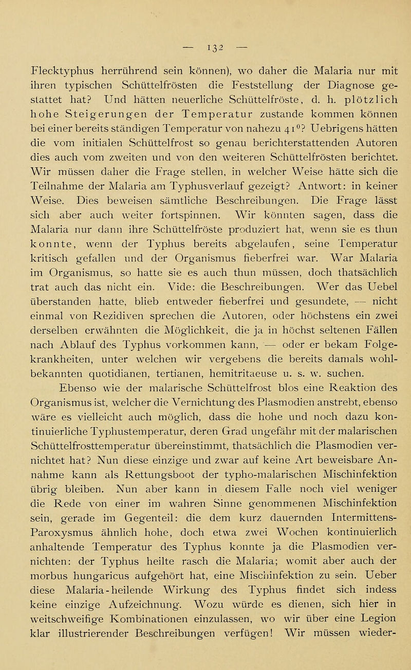 Flecktyphus herrührend sein können), wo daher die Malaria nur mit ihren typischen Schüttelfrösten die Feststellung der Diagnose ge- stattet hat? Und hätten neuerliche Schüttelfröste, d. h. plötzlich hohe Steigerungen der Temperatur zustande kommen können bei einer bereits ständigen Temperatur von nahezu 41*^? Uebrigens hätten die vom initialen Schüttelfrost so genau berichterstattenden Autoren dies auch vom zweiten und von den weiteren Schüttelfrösten berichtet. Wir müssen daher die Frage stellen, in welcher Weise hätte sich die Teilnahme der Malaria am Typhusverlauf gezeigt? Antwort: in keiner Weise. Dies beweisen sämtliche Beschreibungen. Die Frage lässt sich aber auch weiter fortspinnen. Wir könnten sagen, dass die Malaria nur dann ihre Schüttelfröste produziert hat, wenn sie es thun konnte, wenn der Typhus bereits abgelaufen, seine Temperatur kritisch gefallen und der Organismus fieberfrei war. War Malaria im Organismus, so hatte sie es auch thun müssen, doch thatsächlich trat auch das nicht ein. Vide: die Beschreibungen. Wer das Uebel überstanden hatte, blieb entweder fieberfrei und gesundete, — nicht einmal von Rezidiven sprechen die Autoren, oder höchstens ein zwei derselben erwähnten die Möglichkeit, die ja in höchst seltenen Fällen nach Ablauf des Typhus vorkommen kann, — oder er bekam Folge- krankheiten, unter welchen wir vergebens die bereits damals wohl- bekannten quotidianen, tertianen, hemitritaeuse u. s. w. suchen. Ebenso wie der malarische Schüttelfrost blos eine Reaktion des Organismus ist, welcher die Vernichtung des Plasmodien anstrebt, ebenso wäre es vielleicht auch möglich, dass die hohe und noch dazu kon- tinuierliche Typhustemperatur, deren Grad ungefähr mit der malarischen Schüttelfrosttemperatur übereinstimmt, thatsächlich die Plasmodien ver- nichtet hat? Nun diese einzige und zwar auf keine Art beweisbare An- nahme kann als Rettungsboot der typho-msilarischen Mischinfektion übrig bleiben. Nun aber kann in diesem Falle noch viel weniger die Rede von einer im wahren Sinne genommenen Mischinfektion sein, gerade im Gegenteil: die dem kurz dauernden Intermittens- Paroxysmus ähnlich hohe, doch etwa zwei Wochen kontinuierlich anhaltende Temperatur des Typhus konnte ja die Plasmodien ver- nichten: der Typhus heilte rasch die Malaria; womit aber auch der morbus hungaricus aufgehört hat, eine Mischinfektion zu sein. Ueber diese Malaria-heilende Wirkung des Typhus findet sich indess keine einzige Aufzeichnung-. Wozu würde es dienen, sich hier in weitschweifige Kombinationen einzulassen, wo wir über eine Legion klar illustrierender Beschreibungen verfügen! Wir müssen wieder-