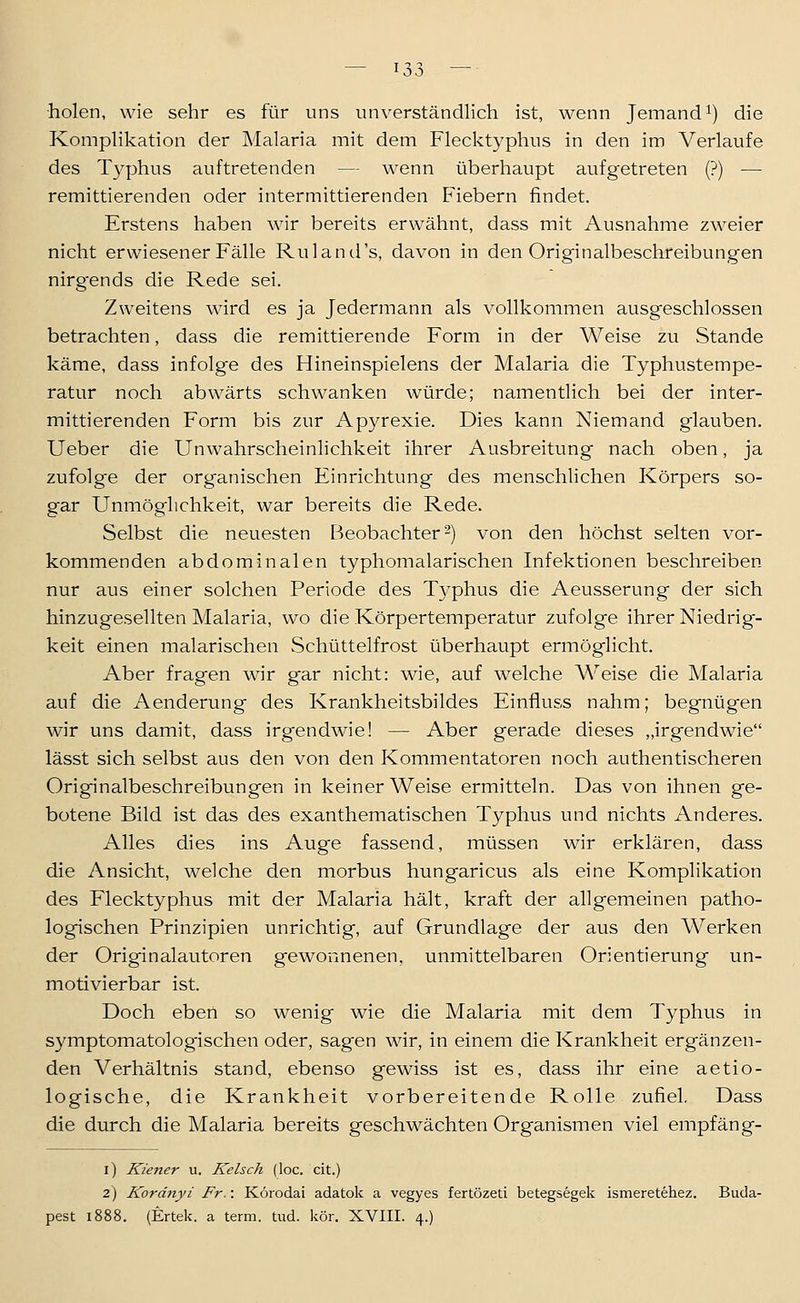 holen, wie sehr es für uns unverständlich ist, wenn Jemand^) die Komplikation der Malaria mit dem Flecktyphus in den im Verlaufe des Typhus auftretenden — wenn überhaupt aufgetreten (?) — remittierenden oder intermittierenden F'iebern findet. Erstens haben wir bereits erwähnt, dass mit Ausnahme zweier nicht erwiesener Fälle Ruland's, davon in den Originalbeschreibungen nirgends die Rede sei. Zweitens wird es ja Jedermann als vollkommen ausgeschlossen betrachten, dass die remittierende Form in der Weise zu Stande käme, dass infolge des Hineinspielens der Malaria die Typhustempe- ratur noch abwärts schwanken würde; namentlich bei der inter- mittierenden Form bis zur Apyrexie. Dies kann Niemand glauben. Ueber die Unwahrscheinlichkeit ihrer Ausbreitung nach oben, ja zufolge der organischen Einrichtung des menschlichen Körpers so- gar Unmöglichkeit, war bereits die Rede. Selbst die neuesten Beobachter 2) von den höchst selten vor- kommenden abdominalen typhomalarischen Infektionen beschreiben nur aus einer solchen Periode des Typhus die Aeusserung der sich hinzugesellten Malaria, wo die Körpertemperatur zufolge ihrer Niedrig- keit einen malarischen Schüttelfrost überhaupt ermöglicht. Aber fragen wir gar nicht: wie, auf welche Weise die Malaria auf die Aenderung des Krankheitsbildes Einfluss nahm; begnügen wir uns damit, dass irg-endwie! — Aber gerade dieses „irgendwie lässt sich selbst aus den von den Kommentatoren noch authentischeren Originalbeschreibungen in keiner Weise ermitteln. Das von ihnen ge- botene Bild ist das des exanthematischen Typhus und nichts Anderes. Alles dies ins Auge fassend, müssen wir erklären, dass die Ansicht, welche den morbus hungaricus als eine Komplikation des Flecktyphus mit der Malaria hält, kraft der allgemeinen patho- logischen Prinzipien unrichtig, auf Grundlage der aus den Werken der Originalautoren gewonnenen, unmittelbaren Orientierung un- motivierbar ist. Doch eben so wenig wie die Malaria mit dem Typhus in symptomatologischen oder, sagen wir, in einem die Krankheit ergänzen- den Verhältnis stand, ebenso gewiss ist es, dass ihr eine aetio- logische, die Krankheit vorbereitende Rolle zufiel. Dass die durch die Malaria bereits geschwächten Organismen viel empfäng- i) Kiener u. Kelsch (loc. cit.) 2) Kordnyi Fr.: Korodai adatok a vegyes fertözeti betegsegek ismeretehez. Buda- pest 1888. (Ertek. a term. tud. kör. XVIII. 4.)