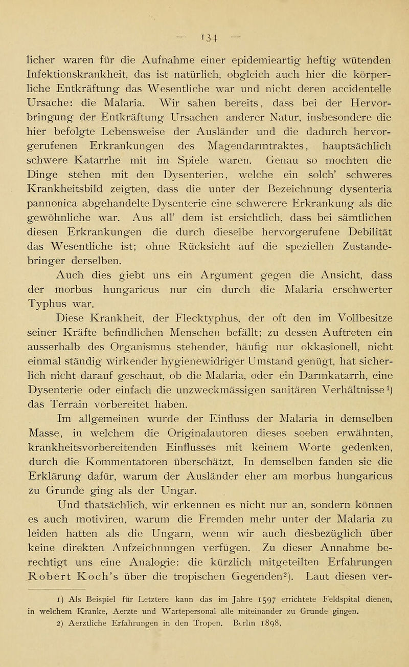 lieber waren für die Aufnahme einer epidemieartig heftig- wütenden Infektionskrankheit, das ist natürHch, obgleich auch hier die körper- liche Entkräftung das Wesentliche war und nicht deren accidentelle Ursache: die Malaria. Wir sahen bereits, dass bei der Hervor- bringung der Entkräftung Ursachen anderer Natur, insbesondere die hier befolgte Lebensweise der Ausländer und die dadurch hervor- gerufenen Erkrankungen des Magendarmtraktes, hauptsächlich schwere Katarrhe mit im Spiele waren. Genau so mochten die Dinge stehen mit den Dysenterien, welche ein solch' schweres Krankheitsbild zeigten, dass die unter der Bezeichnung dysenteria pannonica abgehandelte Dysenterie eine schwerere iLrkrankung als die gewöhnliche war. Aus all' dem ist ersichtlich, dass bei sämtlichen diesen Erkrankungen die durch dieselbe hervorgerufene Debilität das Wesentliche ist; ohne Rücksicht auf die speziellen Zustande- bringer derselben. Auch dies giebt uns ein Argument gegen die Ansicht, dass der morbus hungaricus nur ein durch die Malaria erschwerter Typhus war. Diese Krankheit, der Fleckt3'phus, der oft den im Vollbesitze seiner Kräfte befindlichen Menschen befällt; zu dessen Auftreten ein ausserhalb des Organismus stehender, häufig nur okkasionell, nicht einmal ständig wirkender hygienewidriger Umstand genügt, hat sicher- lich nicht darauf geschaut, ob die Malaria, oder ein Darmkatarrh, eine Dysenterie oder einfach die unzweckmässigen sanitären Verhältnisse^) das Terrain vorbereitet haben. Im allgemeinen wurde der Einfluss der Malaria in demselben Masse, in welchem die Originalautoren dieses soeben erwähnten, krankheitsvorbereitenden Einflusses mit keinem Worte gedenken, durch die Kommentatoren überschätzt. In demselben fanden sie die Erklärung dafür, warum der Ausländer eher am morbus hungaricus zu Grunde ging als der Ungar. Und thatsächlich, wir erkennen es nicht nur an, sondern können es auch motiviren, warum die Fremden mehr unter der Malaria zu leiden hatten als die Ungarn, wenn wir auch diesbezüglich über keine direkten Aufzeichnungen verfügen. Zu dieser Annahme be- rechtigt uns eine Analogie: die kürzlich mitgeteilten Erfahrungen .Robert Koch's über die tropischen Gegenden 2). Laut diesen ver- i) Als Beispiel für Letztere kann das im Jahre 1597 errichtete Feldspital dienen, in welchem Kranke, Aerzte und Wartepersonal alle miteinander zu Grunde gingen, 2) Aerzlliche Erfahrungen in den Tropen. Berlin 1898.