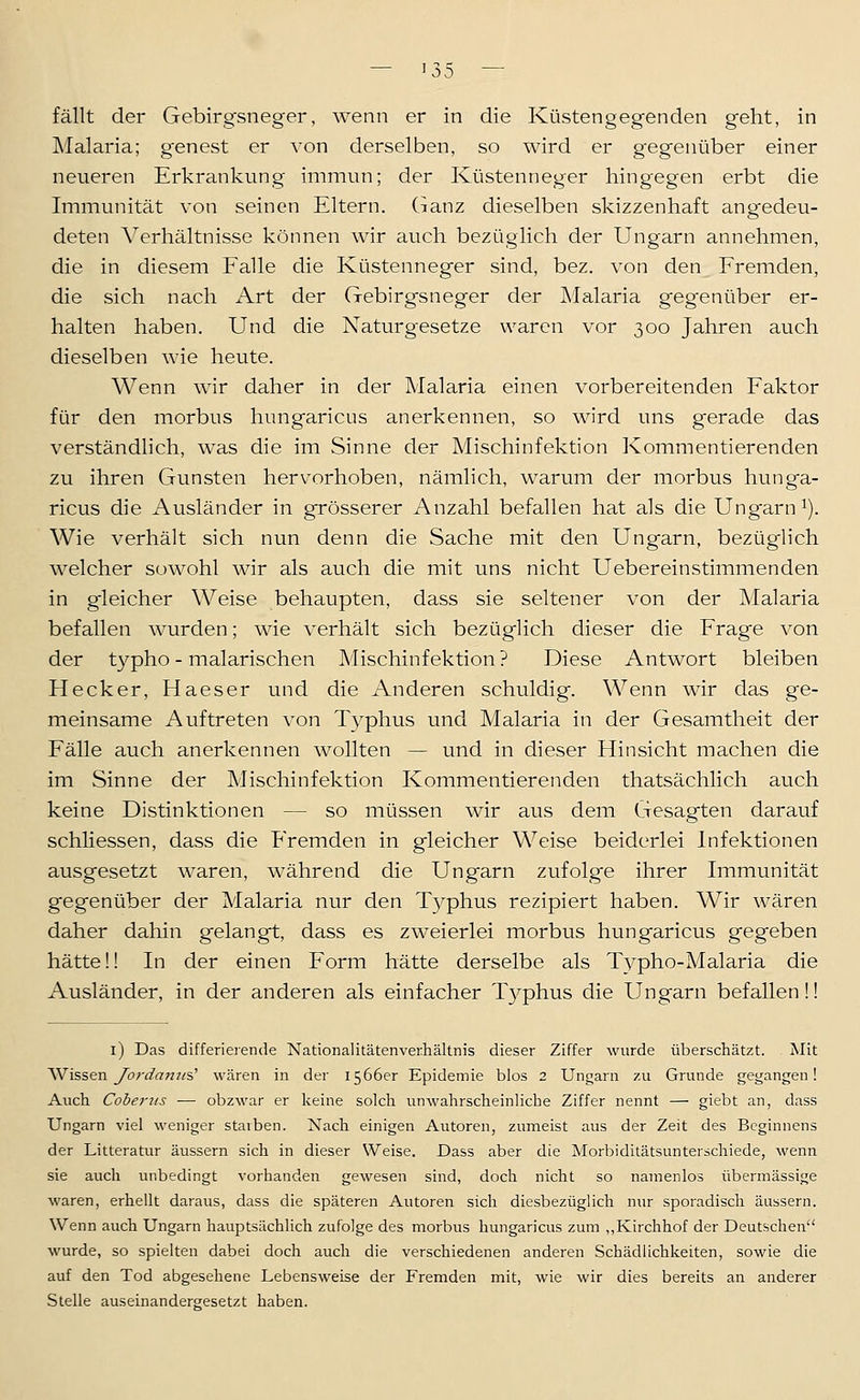 fällt der Gebirgsneger, wenn er in die Küstengegenden geht, in Malaria; genest er von derselben, so wird er gegenüber einer neueren Erkrankung immun; der Küstenneger hingegen erbt die Immunität von seinen Eltern. Ganz dieselben skizzenhaft angedeu- deten A^erhältnisse können wir auch bezüglich der Ungarn annehmen, die in diesem Ealle die Küstenneger sind, bez. von den Fremden, die sich nach Art der Gebirgsneger der Malaria gegenüber er- halten haben. Und die Naturgesetze waren vor 300 Jahren auch dieselben wie heute. Wenn wir daher in der Malaria einen vorbereitenden Faktor für den morbus hungaricus anerkennen, so wird uns gerade das verständlich, was die im Sinne der Mischinfektion Kommentierenden zu ihren Gunsten hervorhoben, nämlich, warum der morbus hunga- ricus die Ausländer in grösserer Anzahl befallen hat als die Ungarn^). Wie verhält sich nun denn die Sache mit den Ungarn, bezüglich welcher sowohl wir als auch die mit uns nicht Uebereinstimmenden in gleicher Weise behaupten, dass sie seltener von der Malaria befallen wurden; wie verhält sich bezüglich dieser die Frage von der typho - malarischen Aiischinfektion ? Diese Antwort bleiben Hecker, Haeser und die Anderen schuldig. Wenn wir das ge- meinsame Auftreten von Typhus und Malaria in der Gesamtheit der Fälle auch anerkennen wollten — und in dieser Hinsicht machen die im Sinne der Mischinfektion Kommentierenden thatsächlich auch keine Distinktionen — so müssen wir aus dem Gesagten darauf schliessen, dass die Fremden in gleicher Weise beiderlei Infektionen ausgesetzt waren, während die Ungarn zufolge ihrer Immunität gegenüber der Malaria nur den T3^phus rezipiert haben. Wir wären daher dahin gelangt, dass es zweierlei morbus hungaricus gegeben hätte!! In der einen Form hätte derselbe als T^^pho-Malaria die Ausländer, in der anderen als einfacher T3^phus die Ungarn befallen!! l) Das differierende Nationalitätenverhältnis dieser Ziffer wurde überschätzt. Mit 'Wissen J^ordam/s' wären in der 1566er Epidemie blos 2 Ungarn zu Grunde gegangen! Auch Coberus — obzwar er keine solch unwahrscheinliche Ziffer nennt — giebt an, dass Ungarn viel weniger starben. Nach einigen Autoren, zumeist aus der Zeit des Beginnens der Litteratur äussern sich in dieser Weise. Dass aber die Morbiditätsunterschiede, wenn sie auch unbedingt vorhanden gewesen sind, doch nicht so namenlos übermässige waren, erhellt daraus, dass die späteren Autoren sich diesbezüglich nur sporadisch äussern. Wenn auch Ungarn hauptsächlich zufolge des morbus hungaricus zum ,,Kirchhof der Deutschen wurde, so spielten dabei doch auch die verschiedenen anderen Schädlichkeiten, sowie die auf den Tod abgesehene Lebensweise der Fremden mit, wie wir dies bereits an anderer Stelle auseinandergesetzt haben.