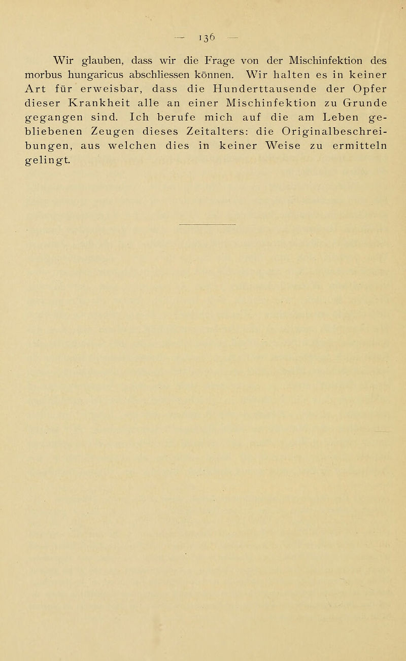 Wir glauben, dass wir die Frage von der Mischinfektion des morbus hungaricus abschliessen können. Wir halten es in keiner Art für erweisbar, dass die Hunderttausende der Opfer dieser Krankheit alle an einer Mischinfektion zu Grunde gegangen sind. Ich berufe mich auf die am Leben ge- bliebenen Zeugen dieses Zeitalters: die Originalbeschrei- bungen, aus welchen dies in keiner Weise zu ermitteln gelingt.