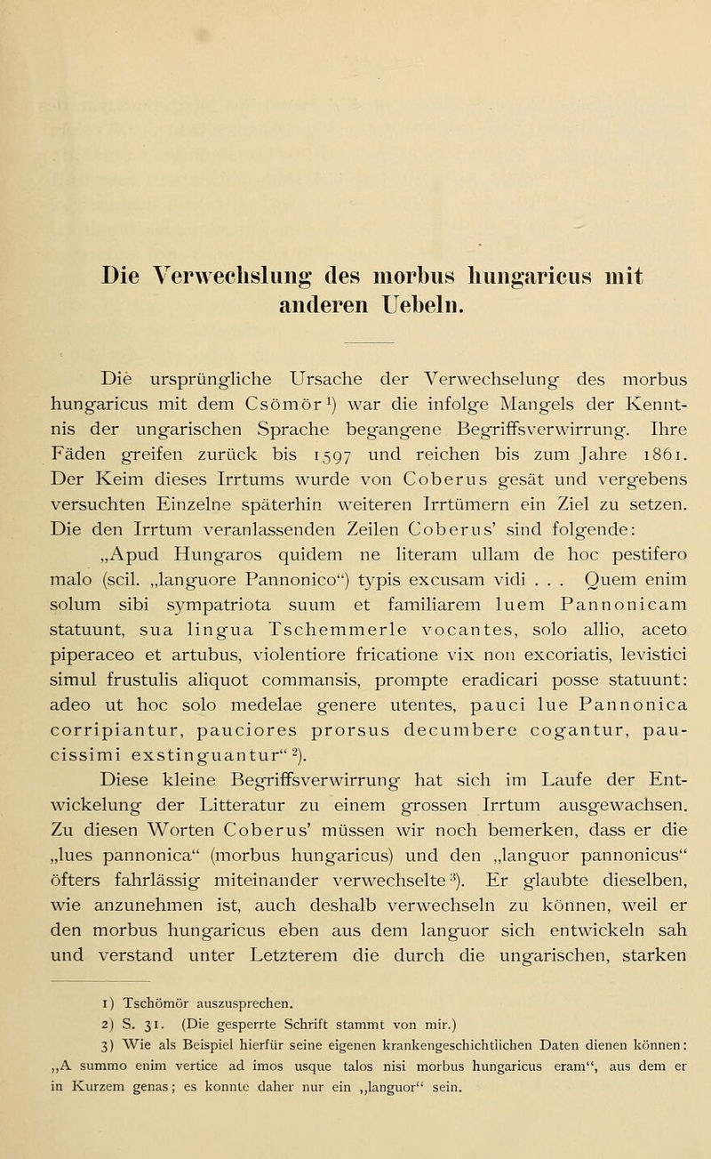 Die VerAvechslung des morbus Imiigaricus mit anderen liebeln. Die ursprüngliche Ursache der Verwechsehing des morbus hungaricus mit dem Csömör^) war die infolge Mangels der Kennt- nis der ungarischen Sprache begangene Begriffsverwirrung. Ihre Fäden greifen zurück bis 1597 und reichen bis zum Jahre 1861. Der Keim dieses Irrtums wurde von Coberus gesät und vergebens versuchten Einzelne späterhin weiteren Irrtümern ein Ziel zu setzen. Die den Irrtum veranlassenden Zeilen Coberus' sind folgende: „Apud Hungaros quidem ne literam ullam de hoc pestifero malo (seil, „languore Pannonico) typis excusam vidi . . . Quem enim solum sibi S5^mpatriota suum et familiärem luem Pannonicam statuunt, sua lingua Tschemmerle vocantes, solo allio, aceto piperaceo et artubus, violentiore fricatione vix non excoriatis, levistici simul frustulis aliquot commansis, prompte eradicari posse statuunt: adeo ut hoc solo medelae genere utentes, pauci lue Pannonica corripiantur, pauciores prorsus decumbere cogantur, pau- cissimi exstinguantur-). Diese kleine Begriffsverwirrung hat sich im Laufe der Ent- wickelung der Litteratur zu einem grossen Irrtum ausgewachsen. Zu diesen Worten Coberus' müssen wir noch bemerken, dass er die „lues pannonica (morbus hungaricus) und den „langaior pannonicus öfters fahrlässig miteinander verwechselte^). Er glaubte dieselben, wie anzunehmen ist, auch deshalb verwechseln zu können, weil er den morbus hungaricus eben aus dem languor sich entwickeln sah und verstand unter Letzterem die durch die ungarischen, starken i) Tschömör auszusprechen. 2) S, 31. (Die gesperrte Schrift stammt von mir.) 3) Wie als Beispiel hierfür seine eigenen krankengeschichtlichen Daten dienen können: ,,A summo enim vertice ad imos usque talos nisi morbus hungaricus eram, aus dem er in Kurzem genas; es konnte daher nur ein ,,languor sein.