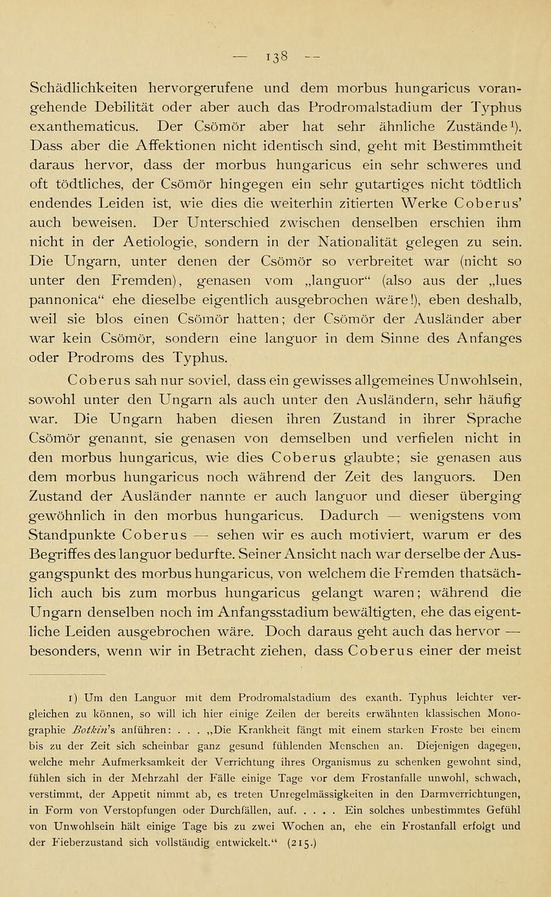 — 13« -- Schädlichkeiten hervorgerufene und dem morbus hungaricus voran- gehende Debihtät oder aber auch das Prodromalstadium der Typhus exanthematicus. Der Csömör aber hat sehr ähnhche Zustände^). Dass aber die Affektionen nicht identisch sind, geht mit Bestimmtheit daraus hervor, dass der morbus hungaricus ein sehr schweres und oft tödtliches, der Csömör hingegen ein sehr gaitartigcs nicht tödtlich endendes Leiden ist, v^ie dies die weiterhin zitierten Werke Coberus' auch beweisen. Der Unterschied zwischen denselben erschien ihm nicht in der Aetiologie, sondern in der Nationalität gelegen zu sein. Die Ungarn, unter denen der Csömör so verbreitet war (nicht so unter den Fremden), genasen vom „languor (also aus der „lues pannonica ehe dieselbe eigentlich ausgebrochen wäre!), eben deshalb, weil sie blos einen Csömör hatten; der Csömör der Ausländer aber war kein Csömör, sondern eine languor in dem Sinne des Anfanges oder Prodroms des Typhus. Coberus sah nur soviel, dass ein gewisses allgenieines Unwohlsein, sowohl unter den Ungarn als auch unter den Ausländern, sehr häufig war. Die Ungarn haben diesen ihren Zustand in ihrer Sprache Csömör genannt, sie genasen von demselben und verfielen nicht in den morbus hungaricus, wie dies Coberus glaubte; sie genasen aus dem morbus hungaricus noch während der Zeit des languors. Den Zustand der Ausländer nannte er auch languor und dieser überging gewöhnlich in den morbus hungaricus. Dadurch — wenigstens vom Standpunkte Coberus — sehen wir es auch motiviert, warum er des Begriffes des languor bedurfte. Seiner Ansicht nach war derselbe der Aus- gangspunkt des morbus hungaricus, von welchem die Fremden thatsäch- lich auch bis zum morbus hungaricus gelangt waren; während die Ungarn denselben noch im Anfangsstadium bewältigten, ehe das eigent- liche Leiden ausgebrochen wäre. Doch daraus geht auch das hervor — besonders, wenn wir in Betracht ziehen, dass Coberus einer der meist i) Um den Languor mit dem Prodromalstadium des exanlh. Typhus leichter ver- gleichen zu können, so will ich hier einige Zeilen der bereits erwähnten klassischen Mono- graphie Botkiti's, anführen: . . . ,,Die Krankheit fängt mit einem starken Froste bei einem bis zu der Zeit sich scheinbar ganz gesund fühlenden Menschen an. Diejenigen dagegen, welche mehr Aufmerksamkeit der Verrichtung ihres Organismus zu schenken gewohnt sind, fühlen sich in der Mehrzahl der Fälle einige Tage vor dem Frostanfalle unwohl, schwach, verstimmt, der Appetit nimmt ab, es treten Unregelmässigkeiten in den Darmverrichtungen, in Form von Verstopfungen oder Durchfällen, auf Ein solches unbestimmtes Gefühl von Unwohlsein hält einige Tage bis zu zwei Wochen an, ehe ein Frostanfall erfolgt und der Fieberzustand sich vollständig entwickelt. (215.)