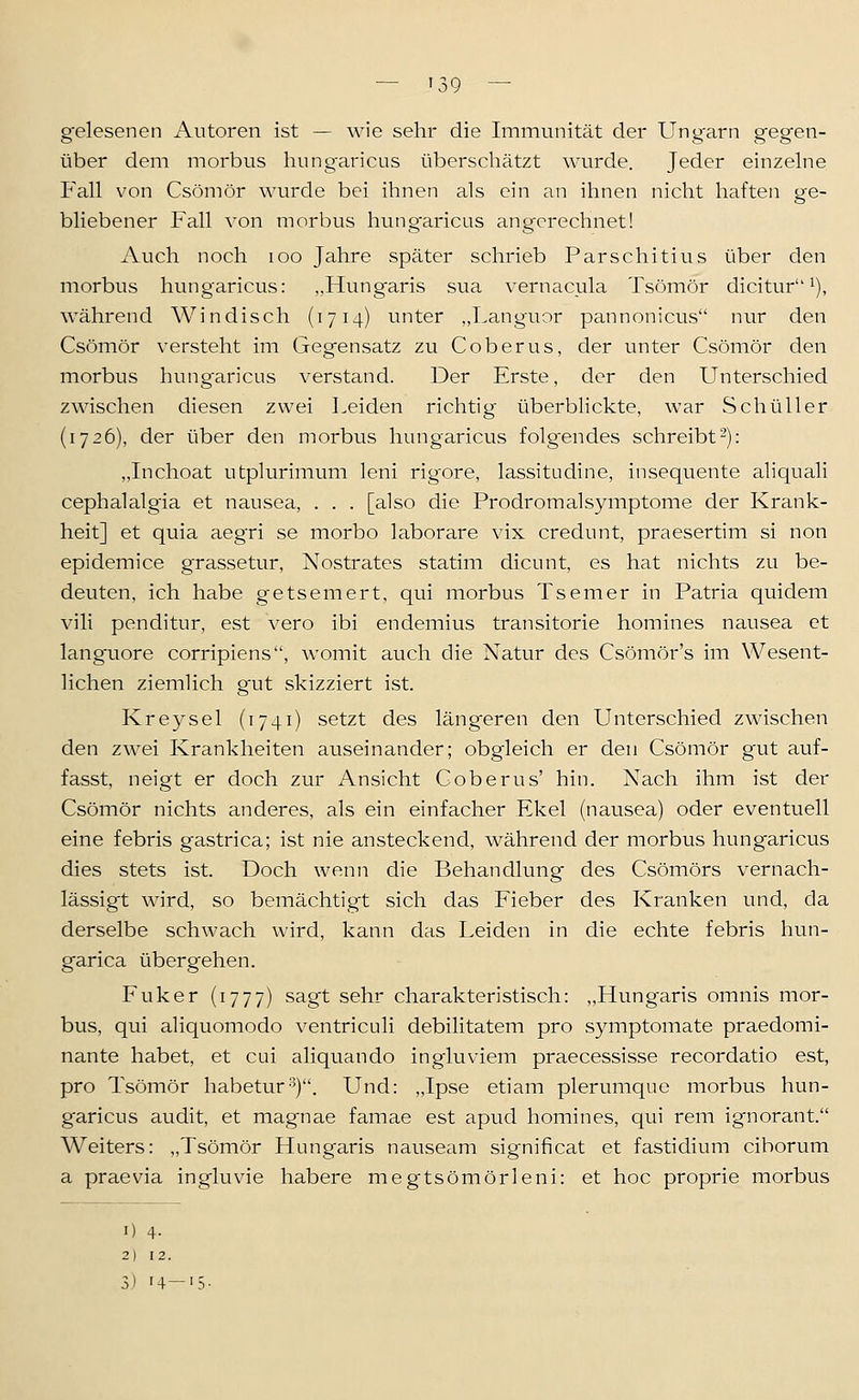 — '39 — g'elesenen Autoren ist — wie sehr die Immunität der Ungarn gegen- über dem morbus hungaricus überschätzt wurde. Jeder einzelne P'all von Csömör wurde bei ihnen als ein an ihnen nicht haften ge- bliebener Fall von morbus hungaricus angerechnet! Auch noch loo Jahre später schrieb Parschitius über den morbus hungaricus: „Hung-aris sua vernacula Tsömör dicitur i), während Windisch (1714) unter „Languor pannonicus nur den Csömör versteht im Gegensatz zu Coberus, der unter Csömör den morbus hungaricus verstand. Der Erste, der den Unterschied zwischen diesen zwei Leiden richtig überbhckte, war Schüller (1726), der über den morbus hungaricus folgendes schreibt-): „Inchoat utplurimum leni rigore, lassitudine, insequente aliquali cephalalgia et nausea, . . . [also die Prodromal Symptome der Krank- heit] et quia aeg'ri se morbo laborare vix credunt, praesertim si non epidemice grassetur, Nostrates statim dicunt, es hat nichts zu be- deuten, ich habe getsemert, qui morbus Tseiner in Patria quidem vili penditur, est vero ibi endemius transitorie homines nausea et lang-uore corripiens, womit auch die Natur des Csömör's im Wesent- lichen ziemlich g'ut skizziert ist. Kreysel (1741) setzt des läng'eren den Unterschied zwischen den zwei Krankheiten auseinander; obgleich er den Csömör gut auf- fasst, neigt er doch zur Ansicht Coberus' hin. Nach ihm ist der Csömör nichts anderes, als ein einfacher Ekel (nausea) oder eventuell eine febris gastrica; ist nie ansteckend, während der morbus hungaricus dies stets ist. Doch wenn die Behandlung des Csömörs vernach- lässigt wird, so bemächtigt sich das Fieber des Kranken und, da derselbe schwach wird, kann das Leiden in die echte febris hun- garica übergehen. Fuker (1777) sagt sehr charakteristisch: „Hungaris omnis mor- bus, qui aliquomodo ventriculi debilitatem pro symptomate praedomi- nante habet, et cui aliquando ingluviem praecessisse recordatio est, pro Tsömör habeturs). Und: „Ipse etiam plerumque morbus hun- garicus audit, et magnae famae est apud homines, qui rem ignorant. Weiters: „Tsömör Hungaris nauseam significat et fastidium ciborum a praevia ingluvie habere meg-tsömörleni: et hoc proprie morbus 1) 4- 2) 12.