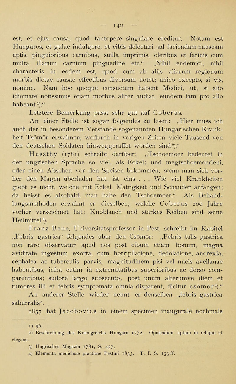 est, et ejus causa, quod tantopere singulare creditur. Notum est Hungaros, et gulae indulgere, et cibis delectari, ad faciendam nauseam aptis, pinguioribus carnibus, suilla imprimis, oleribus et farinis cum multa illarum carnium pinguedine etc. „Nihil endemici, nihil characteris in eodem est, quod cum ab aliis aliarum regionum morbis dictae causae effectibus diversum notet; unico excepto, si vis, nomine. Nam hoc quoque consuetum habent Medici, ut, si alio idiomate notissimus etiam morbus aliter audiat, eundem iain pro alio habeant ^). Letztere Bemerkung passt sehr gut auf Coberus. An einer Stelle ist sogar folgendes zu lesen: „Hier muss ich auch der in besonderem Verstände sogenannten Hung'arischen Krank- heit Tsomor erwähnen, wodurch in vorigen Zeiten viele Tausend von den deutschen Soldaten hinweggeraffet worden sind-). Huszthy (1781) schreibt darüber: „Tschoemoer bedeutet in der ungrischen Sprache so viel, als Eckel; und megtschoemoerleni, oder einen Abscheu vor den Speisen bekommen, wenn man sich vor- her den Magen überladen hat, ist eins . . . Wie viel Krankheiten giebt es nicht, welche mit Eckel, Mattigkeit und Schauder anfangen; da heisst es alsobald, man habe den Tschoemoer. Als Behand- lungsmethoden erwähnt er dieselben, welche Coberus 200 Jahre vorher verzeichnet hat: Knoblauch und starkes Reiben sind seine HeilmitteP). P'ranz Bene, Universitätsprofessor in Pest, schreibt im Kapitel .,Febris gastrica folgendes über den Csömör: „Febris talis gastrica non raro observatur apud nos post cibum etiam bonum, magna aviditate ingestum exorta, cum horripilatione, dedolatione, anorexia, cephalea ac tuberculis parvis, magnitudinem pisi vel nucis avellanae habentibus, infra cutim in extremitatibus superioribus ac dorso com- parentibus; sudore largo subsecuto, post unum alterumve diem et tumores illi et febris symptomata omnia disparent, dicitur csömör'^). An anderer Stelle wieder nennt er denselben „febris gastrica saburralis. 1837 hat Jacobovics in einem specimen inaugurale nochmals 1) 96. 2) Beschreibung des Koenigreichs Hungarn 1772. Opusculum aptum in reliquo et elegans. 3) Ungrisclies Magazin 1781, S. 457. 4) Elementa medicinae practicae Pestini 1833. T. I. S. 133 ff.