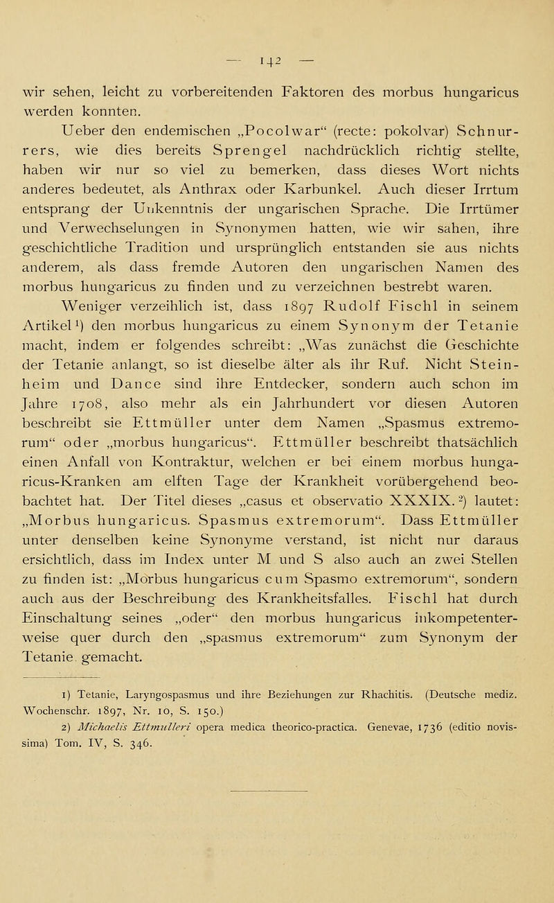 wir sehen, leicht zu vorbereitenden Faktoren des morbus hungaricus werden konnten. Ueber den endemischen „Pocolwar (recte: pokolvar) Schnur- rers, wie dies bereits Sprengel nachdrücklich richtig stellte, haben wir nur so viel zu bemerken, dass dieses Wort nichts anderes bedeutet, als Anthrax oder Karbunkel. Auch dieser Irrtum entsprang der Unkenntnis der ungarischen Sprache. Die Irrtümer und Verwechselungen in Synonymen hatten, wie wir sahen, ihre geschichtliche Tradition und ursprünglich entstanden sie aus nichts anderem, als dass fremde Autoren den ungarischen Namen des morbus hung-aricus zu finden und zu verzeichnen bestrebt waren. Weniger verzeihlich ist, dass 1897 Rudolf Fischl in seinem Artikel^) den morbus hungaricus zu einem vSynonym der Tetanie macht, indem er folgendes schreibt: „Was zunächst die Geschichte der Tetanie anlangt, so ist dieselbe älter als ihr Ruf. Nicht Stein- heim und Dance sind ihre Entdecker, sondern auch schon im Jahre 1708, also mehr als ein Jahrhundert vor diesen Autoren beschreibt sie Ettmüller unter dem Namen „Spasmus extremo- rum oder „morbus hungaricus. Ettmüller beschreibt thatsächlich einen Anfall von Kontraktur, welchen er bei einem morbus hunga- ricus-Kranken am elften Tage der Krankheit vorübergehend beo- bachtet hat. Der Titel dieses „casus et observatio XXXIX.-) lautet: „Morbus hungaricus. Spasmus extremorum. Dass Ettmüller unter denselben keine Synonyme verstand, ist nicht nur daraus ersichtlich, dass im Index unter M und S also auch an zwei Stellen zu finden ist: „Morbus hungaricus cum Spasmo extremorum, sondern auch aus der Beschreibung des Krankheitsfalles. Fischl hat durch Einschaltung seines „oder den morbus hungaricus inkompetenter- weise quer durch den „spasmus extremorum zum Synonym der Tetanie, gemacht. i) Tetanie, Laryngospasmus und ihre Beziehungen zur Rhachitis. (Deutsche mediz. Wochenschr. 1897, Nr. 10, S. 150.) 2) Michaelis Ettfmdleri opera medica theorico-practica. Genevae, 1736 (editio novis- sima) Tom. IV, S. 346.