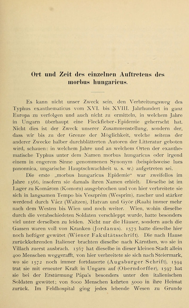 Ort und Zeit des einzelnen Auftretens des morbus liungaricus. Es kann nicht unser Zweck sein, den Verbreitungsweg des Typhus exanthematicus vom XVI. bis XVIII. Jahrhundert in ganz Europa zu verfolgen und auch nicht zu ermitteln, in welchem Jahre in Ungarn überhaupt eine Fleckfieber-Epidemie geherrscht hat. Nicht dies ist der Zweck unserer Zusammenstellung, sondern der, dass wir bis zu der Grenze der Möglichkeit, welche seitens der anderer Zwecke halber durchblätterten Autoren der Litteratur geboten wird, schauen: in welchem Jahre und an welchem Orten der exanthe- matische Typhus unter dem Namen morbus hungaricus oder irgend einem in engerem Sinne genommenen Sj^nonym (beispielsweise lues panonnica, ungarische Hauptschwachheit u. s. w.) aufgetreten sei. Die erste „morbus hungaricus Epidemie war zweifellos im Jahre 1566, insofern sie damals ihren Namen erhielt. Dieselbe ist im Lager zu Komarom (Komorn) ausgebrochen und von hier verbreitete sie sich in langsamen Tempo bis Veszprem (Wesprim), rascher und stärker werdend durch Vacz (Waitzen), Hatvan und Györ (Raab) immer mehr nach dem Westen bis Wien und noch weiter. Wien, wohin dieselbe durch die verabschiedeten Soldaten verschleppt wurde, hatte besonders viel unter derselben zu leiden. Nicht nur die Häuser, sondern auch die Gassen waren voll von Kranken (Jordanus). 1575 hatte dieselbe hier noch heftiger gewütet (Wiener Fakultätsschrift). Die nach Hause zurückkehrenden Italiener brachten dieselbe nach Kärnthen, wo sie in Villach zuerst ausbrach. 1567 hat dieselbe in dieser kleinen Stadt allein 400 Menschen weggerafft, von hier verbreitete sie sich nach Steiermark, wo sie 1572 noch immer fortdauerte (Augsburger Schrift), 1594 trat sie mit erneuter Kraft in Ungarn auf (Oberndorffer), 1597 hat sie bei der Erstürmung Papa's besonders unter den italienischen Soldaten gewütet; von 8000 Menschen kehrten 5000 in ihre Heimat zurück. Im P'eldhospital ging jedes lebende Wesen zu Grunde
