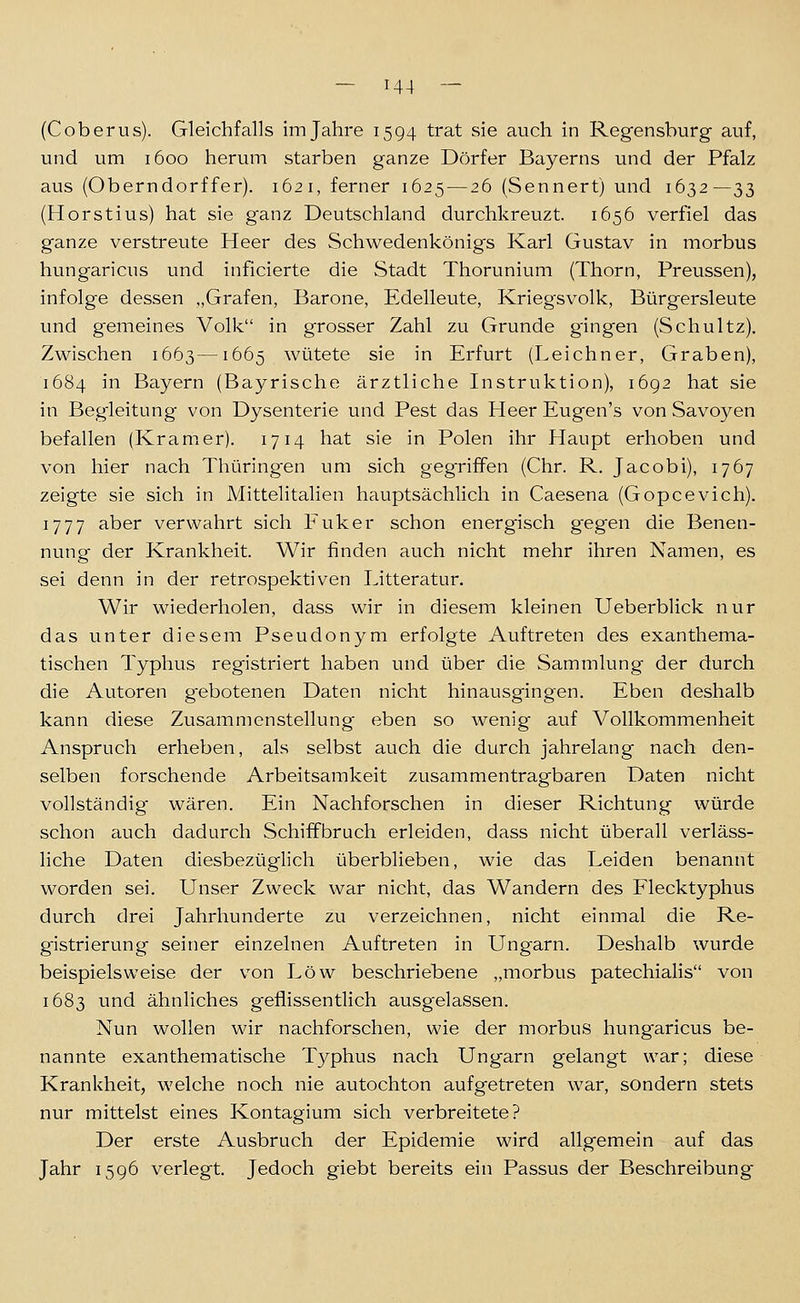 (Coberus). Gleichfalls im Jahre 1594 trat sie auch in Regensburg- auf, und um 1600 herum starben ganze Dörfer Bayerns und der Pfalz aus (Oberndorffer). 162 i, ferner 1625 — 26 (Sennert) und 1632—33 (Horstius) hat sie ganz Deutschland durchkreuzt. 1656 verfiel das ganze verstreute Heer des Schwedenkönigs Karl Gustav in morbus hungaricus und inficierte die Stadt Thorunium (Thorn, Preussen), infolge dessen „Grafen, Barone, Edelleute, Kriegsvolk, Bürgersleute und gemeines Volk in grosser Zahl zu Grunde gingen (Schultz). Zwischen 1663—1665 wütete sie in Erfurt (Leichner, Graben), 1684 in Bayern (Bayrische ärztliche Instruktion), 1692 hat sie in Begleitung von Dysenterie und Pest das Heer Eugen's von Savoyen befallen (Kramer). 1714 hat sie in Polen ihr Haupt erhoben und von hier nach Thüring'en um sich gegTifFen (Chr. R. Jacobi), 1767 zeigte sie sich in Mittelitalien hauptsächlich in Caesena (Gopcevich). 1777 aber verwahrt sich Fuker schon energisch gegen die Benen- nung der Krankheit. Wir finden auch nicht mehr ihren Namen, es sei denn in der retrospektiven Litteratur. Wir wiederholen, dass wir in diesem kleinen Ueberblick nur das unter diesem Pseudonym erfolgte Auftreten des exanthema- tischen Typhus registriert haben und über die Sammlung der durch die Autoren g'ebotenen Daten nicht hinausgingen. Eben deshalb kann diese Zusammenstellung eben so wenig auf Vollkommenheit Anspruch erheben, als selbst auch die durch jahrelang nach den- selben forschende Arbeitsamkeit zusammentragbaren Daten nicht vollständig wären. Ein Nachforschen in dieser Richtung würde schon auch dadurch Schiffbruch erleiden, dass nicht überall verläss- liche Daten diesbezüglich überblieben, wie das Leiden benannt worden sei. Unser Zweck war nicht, das Wandern des Flecktyphus durch drei Jahrhunderte zu verzeichnen, nicht einmal die Re- gistrierung seiner einzelnen Auftreten in Ungarn. Deshalb wurde beispielsweise der von Low beschriebene „morbus patechialis von 1683 und ähnliches g'eflissentlich ausgelassen. Nun wollen wir nachforschen, wie der morbus hungaricus be- nannte exanthematische Typhus nach Ungarn gelangt war; diese Krankheit, welche noch nie autochton aufgetreten war, sondern stets nur mittelst eines Kontagium sich verbreitete? Der erste Ausbruch der Epidemie wird allgemein auf das Jahr 1596 verlegt. Jedoch giebt bereits ein Passus der Beschreibung-