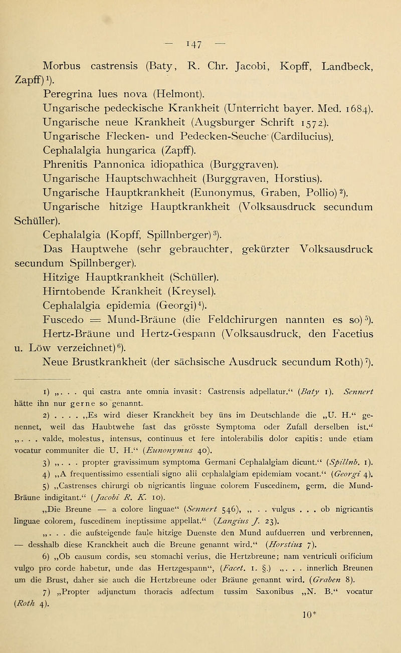 Morbus castrensis (Baty, R. Chr. Jacobi, KopfF, Landbeck, Zapff) 1). Peregrina lues nova (Helmont). Ungarische pedeckische Krankheit (Unterricht bayer. Med. 1684). Ungarische neue Krankheit (Augsburger Schrift 1572). Ungarische Flecken- und Pedecken-Seuchc (Cardilucius). Cephalalgia hung'arica (Zapff). Phrenitis Pannonica idiopathica (Burggraven). Ungarische Hauptschwachheit (Burggraven, Horstius). Ungarische Hauptkrankheit (Eunonymus, Graben, PolHo) 2), Ungarische hitzige Hauptkrankheit (Volksausdruck secundum Schüller). Cephalalgia (Kopff, Spillnberger) 3). Das Hauptwehe (sehr gebrauchter, gekürzter Volksausdruck secundum Spillnberger). Hitzige Hauptkrankheit (Schüller). Hirntobende Krankheit (Kreysel). Cephalalgia epidemia (Georgi)*), Fuscedo = Mund-Bräune (die Feldchirurgen nannten es so) ^). Hertz-Bräune und Hertz-Gespann (Volksausdruck, den P'acetius u. Low verzeichnet)^). Neue Brustkrankheit (der sächsische Ausdruck secundum Roth) ^). i) „. . . qui castra ante omnia invasit: Castrensis adpellatur. (Baty i). Sennert liätte ihn nur gerne so genannt. 2) . . . . ,,Es wird dieser Kranckheit bey uns im Deutschlande die „U. H. ge- nennet, weil das Haubtwehe fast das grösste Symptoma oder Zufall derselben ist, „. . . valde, molestus, intensus, continuus et lere intolerabilis dolor capitis: unde etiam vocatur communiter die U. H. {Eunonymtis 40). 3) „ . . . propter gravissimum symptoma Germani Cephalalgiam dicunt. {Spillnb. l). 4) ,,A frequentissimo essenliali signo alii cephalalgiam epidemiam vocant. [Georgi 4). 5) ,,Caslrenses chirurgi ob nigricantis linguae colorem Fuscedinem, germ. die Mund- Bräune indigitant. [Jacobi R. K. 10). ,,Die Brenne — a colore linguae {Semiert 546), ,, . . vulgus ... ob nigricantis linguae colorem, fuscedinem ineptissime appellat. {Langius J. 23). „. . . die aufsteigende faule hitzige Duenste den Mund aufduerren und verbrennen, — desshalb diese Kranckheit auch die Brenne genannt wird. {Horstius 7). 6) „Ob causum cordis, seu stomachi verius, die Hertzbreune; nam ventriculi oiificium vulgo pro corde habetur, unde das Hertzgespann, {Facet. i. §.) „. . . innerlich Brennen um die Brust, daher sie auch die Hertzbreune oder Bräune genannt wird. {Graben 8). 7) „Propter adjunctum thoracis adfectum tussim Saxonibus ,,N. B. vocatur {Roth 4). 10*