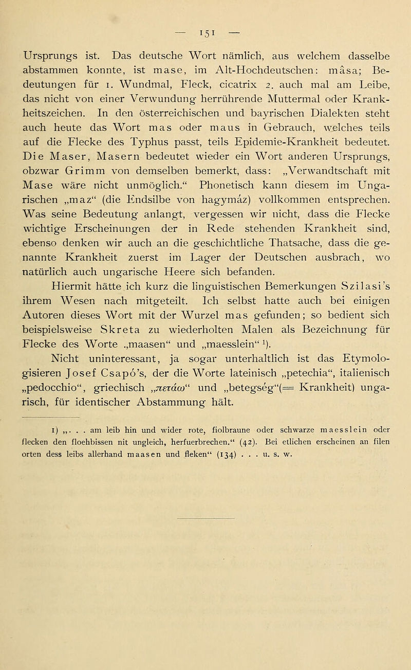 Ursprungs ist. Das deutsche Wort nämlich, aus welchem dasselbe abstammen konnte, ist mase, im Alt-Hochdeutschen: mäsa; Be- deutung-en für i. Wundmal, Fleck, cicatrix 2. auch mal am Leibe, das nicht von einer Verwundung herrührende Muttermal oder Krank- heitszeichen. In den österreichischen und bayrischen Dialekten steht auch heute das Wort mas oder maus in Gebrauch, welches teils auf die Flecke des Typhus passt, teils Epidemie-Krankheit bedeutet. Die Maser, Masern bedeutet wieder ein Wort anderen Ursprungs, obzwar Grimm von demselben bemerkt, dass: „Verwandtschaft mit Mase wäre nicht unmöglich. Phonetisch kann diesem im Unga- rischen „maz (die Endsilbe von hagymaz) vollkommen entsprechen. Was seine Bedeutung anlangt, vergessen wir nicht, dass die Flecke wichtige Erscheinungen der in Rede stehenden Krankheit sind, ebenso denken wir auch an die geschichtliche Thatsache, dass die ge- nannte Krankheit zuerst im Lager der Deutschen ausbrach, wo natürlich auch ungarische Heere sich befanden. Hiermit hätte ich kurz die linguistischen Bemerkungen Szilasi's ihrem Wesen nach mitgeteilt. Ich selbst hatte auch bei einigen Autoren dieses Wort mit der Wurzel mas gefunden; so bedient sich beispielsweise Skreta zu wiederholten Malen als Bezeichnung für Flecke des Worte .,maasen und „maesslein ^). Nicht uninteressant, ja sogar unterhaltlich ist das Etymolo- gisieren Josef Csapo's, der die Worte lateinisch „petechia, italienisch „pedocchio, griechisch „jievdco und „betegseg(= Krankheit) unga- risch, für identischer Abstammung hält. i) ,,. . . am leib hin und wider rote, fiolbraune oder schwarze maesslein oder flecken den floehbissen nit ungleich, herfuerbrechen. (42). Bei etlichen erscheinen an filen orten dess leibs allerhand maasen und fleken (134) . . . u. s. w.