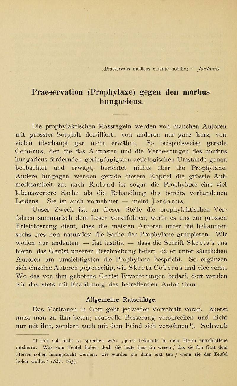 ,,Praeservans medicus curante nobilior.'' Jordaniis. Praeservation (Proi)hylaxe) gegen den morbus hungaricus. Die prophylaktischen Massregeln werden von manchen Autoren mit grösster Sorgfalt detailliert, von anderen nur ganz kurz, von vielen überhaupt gar nicht erwähnt. So beispielsweise gerade Coberus, der die das Auttreten und die Verheerungen des morbus hungaricus fördernden geringfügigsten aetiologischen Umstände genau beobachtet und erwägt, berichtet nichts über die Prophylaxe. Andere hingegen wenden gerade diesem Kapitel die grösste Auf- merksamkeit zu; nach Ruland ist sogar die Prophylaxe eine viel lobenswertere Sache als die Behandlung des bereits vorhandenen Leidens. Sie ist auch vornehmer — meint Jordanus. Unser Zweck ist, an dieser Stelle die prophylaktischen Ver- fahren summarisch dem Leser vorzuführen, worin es uns zur grossen Erleichterung dient, dass die meisten Autoren unter die bekannten sechs „res non naturales die wSache der Prophylaxe gruppieren. Wir wollen nur andeuten, — fiat iustitia — dass die Schrift Skreta's uns hierin das Gerüst unserer Beschreibung liefert, da er unter sämtlichen Autoren am umsichtigsten die Prophylaxe bespricht. So- ergänzen sich einzelne Autoren gegenseitig, wie Skreta Coberus und vice versa. Wo das von ihm gebotene Gerüst Erweiterungen bedarf, dort werden wir das stets mit Erwähnung des betreffenden Autor thun. Allgemeine Ratschläge. Das Vertrauen in Gott geht jedweder Vorschrift voran. Zuerst muss man zu ihm beten; reuevolle Besserung versprechen und nicht nur mit ihm, sondern auch mit dem Feind sich versöhnen^). Schwab i) Und soll nicht so sprechen wie: ,,jener bekannte in dem Herrn entschlaffene ratsherre: Was zum Teufel haben doch die leute fuer ain wesen / das sie fon Gott dem Herren sollen hairagesucht werden: wie wurden sie dann erst tun / wenn sie der Teufel holen wollte. [Skr. 163).