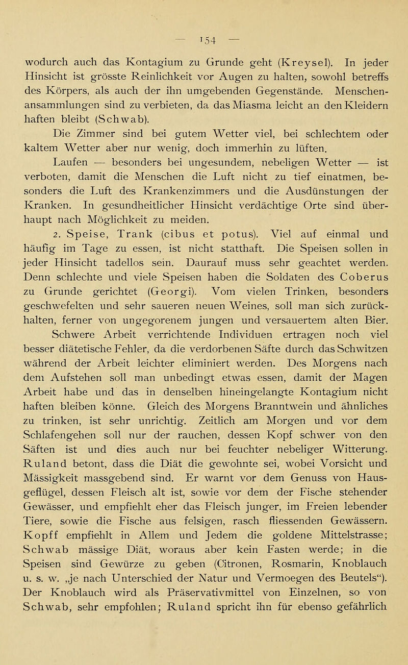 wodurch auch das Kontagium zu Grunde geht (Kreysel). In jeder Hinsicht ist grösste ReinHchkeit vor Augen zu halten, sowohl betreffs des Körpers, als auch der ihn umgebenden Gegenstände. Menschen- ansammlungen sind zu verbieten, da das Miasma leicht an den Kleidern haften bleibt (Schwab). Die Zimmer sind bei gutem Wetter viel, bei schlechtem oder kaltem Wetter aber nur wenig, doch immerhin zu lüften. Laufen — besonders bei ungesundem, nebeligen Wetter — ist verboten, damit die Menschen die Luft nicht zu tief einatmen, be- sonders die Luft des Krankenzimmers und die Ausdünstungen der Kranken. In gesundheitlicher Hinsicht verdächtige Orte sind über- haupt nach Möglichkeit zu meiden. 2. Speise, Trank (cibus et potus). Viel auf einmal und häufig im Tage zu essen, ist nicht statthaft. Die Speisen sollen in jeder Hinsicht tadellos sein. Daurauf muss sehr geachtet werden. Denn schlechte und viele Speisen haben die Soldaten des Coberus zu Grunde gerichtet (Georgi). Vom vielen Trinken, besonders geschwefelten und sehr saueren neuen Weines, soll man sich zurück- halten, ferner von ungegorenem jungen und versauertem alten Bier. Schwere Arbeit verrichtende Individuen ertragen noch viel besser diätetische Fehler, da die verdorbenen Säfte durch das Schwitzen während der Arbeit leichter eliminiert werden. Des Morgens nach dem Aufstehen soll man unbedingt etwas essen, damit der Magen Arbeit habe und das in denselben hineingelangte Kontagium nicht haften bleiben könne. Gleich des Morgens Branntwein und ähnliches zu trinken, ist sehr unrichtig. Zeitlich am Morgen und vor dem Schlafengehen soll nur der rauchen, dessen Kopf schwer von den Säften ist und dies auch nur bei feuchter nebeliger Witterung. Ruland betont, dass die Diät die gewohnte sei, wobei Vorsicht und Massigkeit massgebend sind. Er warnt vor dem Genuss von Haus- geflügel, dessen Fleisch alt ist, sowie vor dem der Fische stehender Gewässer, und empfiehlt eher das Fleisch junger, im Freien lebender Tiere, sowie die Fische aus felsigen, rasch fliessenden Gewässern. Kopff empfiehlt in Allem und Jedem die goldene Mittelstrasse; Schwab massige Diät, woraus aber kein Fasten werde; in die Speisen sind Gewürze zu geben (Citronen, Rosmarin, Knoblauch u. s. w. „je nach Unterschied der Natur und Vermoegen des Beutels). Der Knoblauch wird als Präservativmittel von Einzelnen, so von Schwab, sehr empfohlen; Ruland spricht ihn für ebenso gefährlich