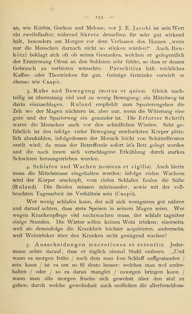 an, wie Kürbis, Gurken und Melone; vor J. E. Jacobi ist sein Wert ein zweifelhafter, während Skreta denselben für sehr gut wirkend hält, besonders am Morgen vor dem Verlassen des Hauses „wenn nur die Menschen darnach nicht so stinken würden! Auch Ben- kotz i beklagt sich oft ob seines Gestankes, welchen er gelegentlich der Erstürmung Ofens an den Soldaten sehr fühlte, so dass er dessen Gebrauch zu verbieten wünschte. Parschitius hält reichliches Kaffee- oder Theetrinken für gut. Geistige Getränke verwirft er ebenso wie Csapö. 3. Ruhe und Bewegung (motus et quies). Gleich nach- teilig ist übermässig viel und zu wenig Bewegung; ein Mittelweg ist darin einzuschlagen. Ruland empfiehlt zum Spazierengehen die Zeit wo der Magen nüchtern ist, aber nur, wenn die Witterung eine gute und der Spazierweg ein gesunder ist. Die Erfurter Schrift warnt die Menschen auch vor den schädlichen Winden. Sehr ge- fährlich ist den infolge vieler Bewegung erschwitzten Körper plötz- lich abzukühlen, infolgedessen der Mensch leicht von Schüttelfrösten ereilt wird; da muss der Betreffende sofort in's Bett gelegt werden und die nach innen sich verschlagene Erkühlung durch starkes Schwitzen herausgetrieben werden. 4. Schlafen und Wachen (somnus et vigilia). Auch hierin muss die Mittelstrasse eingehalten werden: infolge vielen Wachens wird der Körper erschöpft, vom vielen Schlafen faulen die Säfte (Ruland). Die Beiden müssen miteinander, sowie mit der voll- brachten Tagesarbeit im Verhältnis sein (Csapo). Wer wenig schlafen kann, der soll sich wenigstens gut nähren und darauf achten, dass stets Speisen in seinem Magen seien. Wer wegen Krankenpflege viel nacht wachen muss, der schlafe tagsüber einige Stunden. Die Wärter sollen keinen Wein trinken; einerseits, weil sie demzufolge die Krankheit leichter acquirieren, andrerseits, weil Weintrinker über den Kranken nicht genügend wachen! 5. Ausscheidungen (excretiones et retentio). Jeder- mann achte darauf, dass er täglich einmal Stuhl entleere. „Und wann es morgen frühe / nach dem man fom Schlaff auffgestanden / sein kann / ist es um so fil desto besser: welches man wol under- halten / oder / so es daran manglet / zuwegen bringen kann / wann man alle morgen fruehe sich gewehnt über den stul zu gehen: durch welche gewohnhait auch endlichen die allerferschloss-