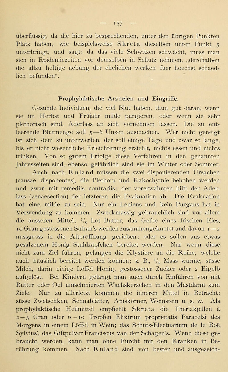 überflüssig-, da die hier zu besprechenden, unter den übrigen Punkten Platz haben, wie beispielsweise Skreta dieselben unter Punkt 5 unterbringt, und sagt: da das viele Schwitzen schwächt, muss man sich in Epidemiezeiten vor demselben in Schutz nehmen, „derohalben die allzu heftige uebung der ehelichen werken fuer hoechst schaed- lich befunden. Prophylaktische Arzneien und Eingriffe. Gesunde Individuen, die viel Blut haben, thun g'ut daran, wenn sie im Herbst und Früjahr milde purgieren, oder w^enn sie sehr plethorisch sind, Aderlass an sich vornehmen lassen. Die zu ent- leerende Blutmenge soll 5—6 Unzen ausmachen. Wer nicht geneigt ist sich dem zu unterwerfen, der soll einige Tage und zwar so lange, bis er nicht wesentliche Erleichterung erziehlt, nichts essen und nichts trinken. Von so gutem Erfolge diese Verfahren in den genannten Jahreszeiten sind, ebenso gefährlich sind sie im Winter oder Sommer. Auch nach Ruland müssen die zwei disponierenden Ursachen (causae disponentes), die Plethora und Kakochymie behoben werden und zwar mit remediis contrariis: der vorerwähnten hilft der Ader- lass (venaesection) der letzteren die Evakuation ab. Die Evakuation hat eine milde zu sein. Nur ein Lernens und kein Purgans hat in Verwendung zu kommen. Zweckmässig gebräuchlich sind vor allem die äusseren Mittel; Yg Lot Butter, das Gelbe eines frischen Eies, 10 Gran gestossenen Safran's werden zusammengeknetet und davon i —2 nussgross in die AfteröfFnung gerieben; oder es sollen aus etwas gesalzenem Honig Stuhlzäpfchen bereitet werden. Nur wenn diese nicht zum Ziel führen, gelangen die Klystiere an die Reihe, welche auch häuslich bereitet werden können; z. B., Y4 Mass warme, süsse Milch, darin einige Löffel Honig, gestossener Zucker oder 2 Eigelb aufgelöst. Bei Kindern gelangt man auch durch Einführen von mit Butter oder Oel umschmierten Wachskerzchen in den Mastdarm zum Ziele. Nur zu allerletzt kommen die inneren Mittel in Betracht: süsse Zwetschken, Sennablätter, Aniskörner, Weinstein u. s. w. Als prophylaktische Heilmittel empfiehlt Skreta die Theriakpillen a 2 — 3 Gran oder 6—10 Tropfen Elixirum proprietatis Paracelsi des Morgens in einem Löffel in Wein; das Schutz-Electuarium de le Boe Sylvius', das Giftpulver Franciscus van der Schagen's. Wenn diese ge- braucht werden, kann man ohne Furcht mit den Kranken in Be- rührung kommen. Nach Ruland sind von bester und ausgezeich-