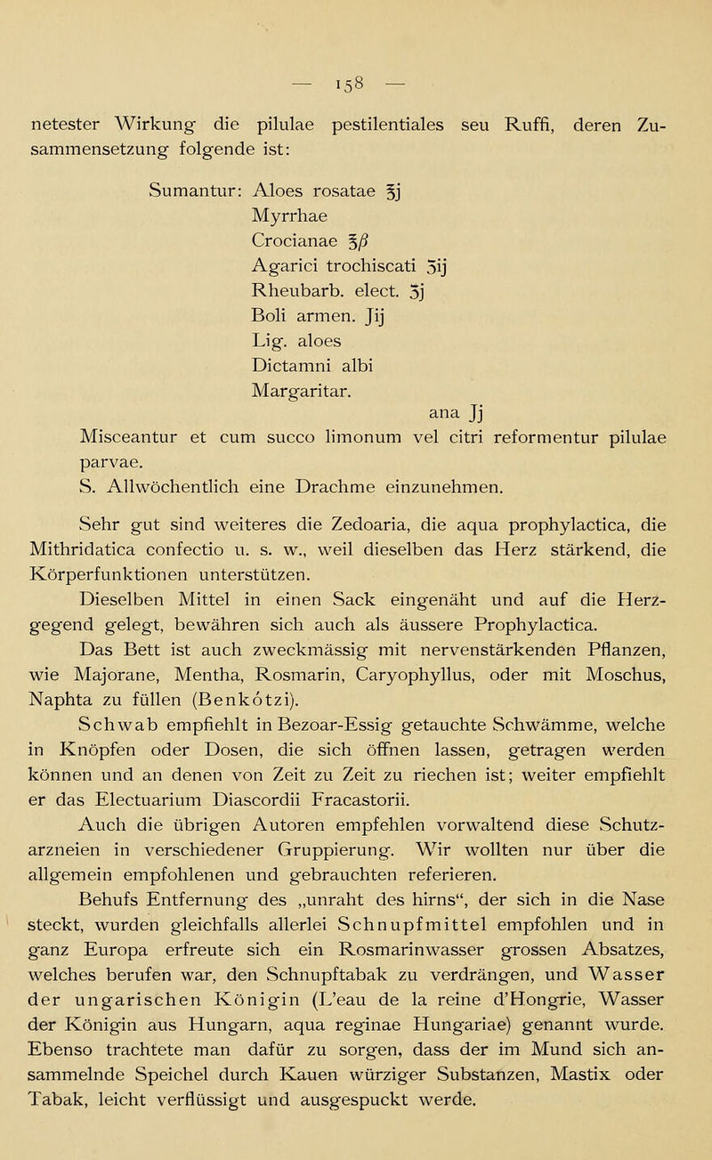 netester Wirkung die pilulae pestilentiales seu Ruffi, deren Zu- sammensetzung folgende ist: Sumantur: Aloes rosatae 5j Myrrhae Crocianae ^ß Agarici trochiscati 5ij Rheubarb. elect. 5j Boli armen. Jij Lig. aloes Dictamni albi Margaritar. ana Jj Misceantur et cum succo limonum vel citri reformentur pilulae parvae. S. Allwöchentlich eine Drachme einzunehmen. Sehr gut sind weiteres die Zedoaria, die aqua prophylactica, die Mithridatica confectio u. s. w., weil dieselben das Herz stärkend, die Körperfunktionen unterstützen. Dieselben Mittel in einen Sack eingenäht und auf die Herz- gegend gelegt, bewähren sich auch als äussere Prophylactica. Das Bett ist auch zweckmässig mit nervenstärkenden Pflanzen, wie Majorane, Mentha, Rosmarin, Caryophyllus, oder mit Moschus, Naphta zu füllen (Benkotzi). Schwab empfiehlt in Bezoar-Essig getauchte Schwämme, welche in Knöpfen oder Dosen, die sich öffnen lassen, getragen werden können und an denen von Zeit zu Zeit zu riechen ist; weiter empfiehlt er das Electuarium Diascordii Fracastorii. Auch die übrigen Autoren empfehlen vorwaltend diese Schutz- arzneien in verschiedener Gruppierung. Wir wollten nur über die allgemein empfohlenen und gebrauchten referieren. Behufs Entfernung des „unraht des hirns, der sich in die Nase steckt, wurden gleichfalls allerlei vSchnupfmittel empfohlen und in ganz Europa erfreute sich ein Rosmarinwasser grossen Absatzes, welches berufen war, den Schnupftabak zu verdrängen, und Wasser der ungarischen Königin (L'eau de la reine d'Hongrie, Wasser der Königin aus Hungarn, aqua reginae Hungariae) genannt wurde. Ebenso trachtete man dafür zu sorgen, dass der im Mund sich an- sammelnde Speichel durch Kauen würziger Substanzen, Mastix oder Tabak, leicht verflüssigt und ausgespuckt werde.