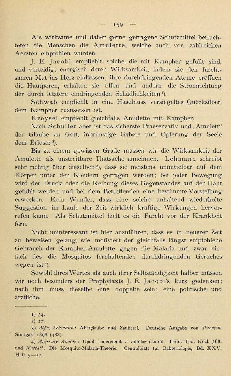 Als wirksame und daher gerne getragene Schutzmittel betrach- teten die Menschen die Amulette, welche auch von zahlreichen Aerzten empfohlen wurden. J. E. Jacobi empfiehlt solche, die mit Kampher gefüllt sind, und verteidigt energisch deren Wirksamkeit, indem sie den furcht- samen Mut ins Herz einflössen; ihre durchdringenden Atome eröffnen die Hautporen, erhalten sie offen und ändern die Stromrichtung der durch letztere eindringenden Schädlichkeiten ^). Schwab empfiehlt in eine Haselnuss versiegeltes Quecksilber, dem Kampher zuzusetzen ist. Kreysel empfiehlt gleichfalls Amulette mit Kampher. Nach Schüller aber ist das sicherste Praeservativ und „Amulett der Glaube an Gott, inbrünstige Gebete und Opferung der Seele dem Erlöser 2). Bis zu einem gewissen Grade müssen wir die Wirksamkeit der Amulette als unstreitbare Thatsache annehmen. Lehmann schreibt sehr richtig über dieselben ^), dass sie meistens unmittelbar auf dem Körper unter den Kleidern getragen werden; bei jeder Bewegung wird der Druck oder die Reibung dieses Gegenstandes auf der Haut gefühlt werden und bei dem Betreffenden eine bestimmte Vorstellung erwecken. Kein Wunder, dass eine solche anhaltend wiederholte Suggestion im Laufe der Zeit wirklich kräftige Wirkungen hervor- rufen kann. Als Schutzmittel hielt es die Furcht vor der Krankheit fern. Nicht uninteressant ist hier anzuführen, dass es in neuerer Zeit zu beweisen gelang, wie motiviert der gleichfalls längst empfohlene Gebrauch der Kampher-Amulette gegen die Malaria und zwar ein- fach des die Mosquitos fernhaltenden durchdringenden Geruches wegen ist^). Sowohl ihres Wertes als auch ihrer Selbständigkeit halber müssen wir noch besonders der Prophylaxis J. E. Jacobi's kurz gedenken; nach ihm muss dieselbe eine doppelte sein: eine politische und ärztliche. 1) 34- 2) 20. 3) Alfr. Lehmann: Aberglaube und Zauberei. Deutsche Ausgabe von Petersen. Stuttgart 1898 (488). 4) Aujeszky Aladdr: Ujabb ismereteink a vältöläz okairöl. Term. Tud. Közl. 368. und Nuttall: Die Mosquito-Malaria-Theorie. Centralblatt für Bakteriologie, Bd. XXV, Heft 5 — 10.