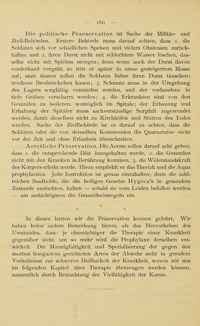 Die politische Praeservation ist Sache der Militär- imd Zivil-Behörden. Erstere Behörde muss darauf achten, dass i, die Soldaten sich vor schädlichen Speisen und vielem Obstessen zurück- halten und 2. ihren Durst nicht mit schlechtem Wasser löschen, das- selbe nicht mit Spiritus mengen; denn wenn auch der Durst davon vorderhand vergeht, so tritt er später in umso gesteigertem Masse auf; statt dessen sollen die Soldaten lieber ihren Durst täuschen: trockene Brodstückchen kauen; 3. Schmutz muss in der Umgebung des Lag-ers sorgfältig vermieden werden, und der vorhandene in tiefe Gräben verscharrt werden; 4. die Erkrankten sind von den Gesunden zu isolieren, womöglich im Spitale; der Erbauung und Erhaltung der Spitäler muss sachverständige Sorgfalt zugewendet werden, damit dieselben nicht zu Kirchhöfen und Stätten des Todes werden. Sache der Zivilbehörde ist es darauf zu achten, dass die Soldaten oder die von denselben Kommenden die Quarantaine nicht vor der Zeit und ohne Erlaubnis überschreiten. Aerztliche Präservation. Die Aerzte sollen darauf acht geben, dass I. die entsprechende Diät innegehalten werde, 2. die Gesunden nicht mit den Kranken in Berührung kommen, 3. die Widerstandskraft des Körpers erhöht werde. Hiezu empfiehlt er das Theriak und die Aqua, prophylactica. Jede Instruktion ist genau einzuhalten; denn die zahl- reichen Saufbolde, die die heiligen Gesetze Hygiea's in gesundem Zustande auslachten, halten — sobald sie vom Leiden befallen werden — am andächtigsten die Gesundheitsregeln ein. In diesen hätten wir die Präservation kennen gelehrt. Wir haben keine andere Bemerkung hierzu, als das Hervorheben des Umstandes, dass: je ohnmächtiger die Therapie einer Krankheit gegenüber steht, um so mehr wird die Prophylaxe derselben ent- wickelt. Die Mannigfaltigkeit und Spezialisierung der gegen den morbus hungaricus gerichteten Arten der Abwehr steht in geradem Verhältnisse zur schweren Heilbarkeit der Krankheit, wovon wir uns im folgenden Kapitel über Therapie überzeugen werden können, namentlich durch Betrachtung der Vielfältigkeit der Kuren.