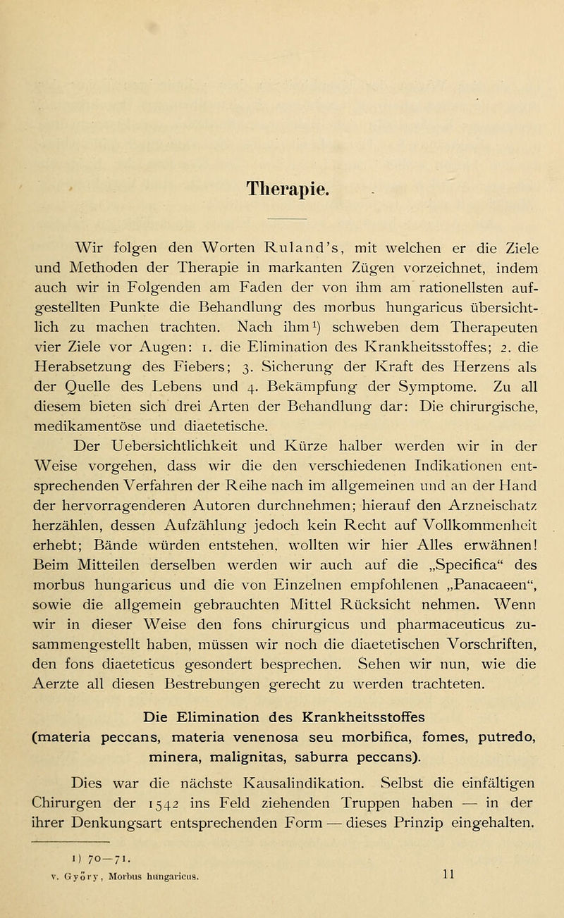 Therapie. Wir folgen den Worten Ruland's, mit welchen er die Ziele und Methoden der Therapie in markanten Zügen vorzeichnet, indem auch wir in Folgenden am Faden der von ihm am rationellsten auf- gestellten Punkte die Behandlung des morbus hungaricus übersicht- lich zu machen trachten. Nach ihm ^) schweben dem Therapeuten vier Ziele vor Augen: i. die Elimination des Krankheitsstoffes; 2. die Herabsetzung des Fiebers; 3. Sicherung der Kraft des Herzens als der Quelle des Lebens und 4, Bekämpfung der Symptome, Zu all diesem bieten sich drei Arten der Behandlung dar: Die chirurgische, medikamentöse und diaetetische. Der Uebersichtlichkeit und Kürze hailber werden wir in der Weise vorgehen, dass wir die den verschiedenen Indikationen ent- sprechenden Verfahren der Reihe nach im allgemeinen und an der Hand der hervorrag'enderen Autoren durchnehmen; hierauf den Arzneischatz herzählen, dessen Aufzählung jedoch kein Recht auf Vollkommenheit erhebt; Bände würden entstehen, wollten wir hier Alles erwähnen! Beim Mitteilen derselben werden wir auch auf die „Specifica des morbus hungaricus und die von Einzelnen empfohlenen „Panacaeen, sowie die allgemein gebrauchten Mittel Rücksicht nehmen. Wenn wir in dieser Weise den fons chirurgicus und pharmaceuticus zu- sammengestellt haben, müssen wir noch die diaetetischen Vorschriften, den fons diaeteticus gesondert besprechen. Sehen wir nun, wie die Aerzte all diesen Bestrebungen gerecht zu werden trachteten. Die Elimination des Krankheitsstoffes (materia peccans, materia venenosa seu morbifica, fomes, putredo, minera, malignitas, saburra peccans). Dies war die nächste Kausalindikation. Selbst die einfältigen Chirurgen der 1542 ins Feld ziehenden Truppen haben — in der ihrer Denkungsart entsprechenden Form — dieses Prinzip eingehalten. I) 70—71- V. Györy, Morbus hungaricus. 11