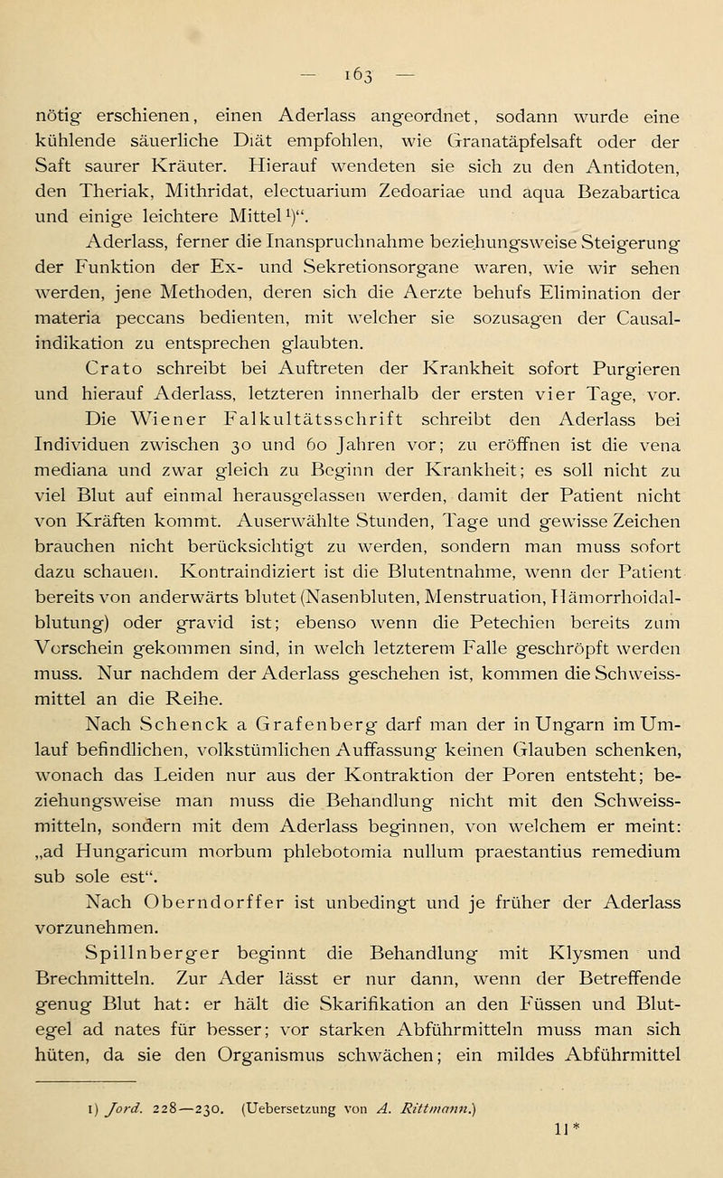 nötig erschienen, einen Aderlass angeordnet, sodann wurde eine kühlende säuerliche Diät empfohlen, wie Granatäpfelsaft oder der Saft saurer Kräuter. Hierauf wendeten sie sich zu den Antidoten, den Theriak, Mithridat, electuarium Zedoariae und aqua Bezabartica und einige leichtere Mittel^). Aderlass, ferner die Inanspruchnahme beziehungsweise Steigerung der Funktion der Ex- und Sekretionsorgane waren, wie wir sehen werden, jene Methoden, deren sich die Aerzte behufs Elimination der materia peccans bedienten, mit welcher sie sozusagen der Causal- indikation zu entsprechen glaubten. Crato schreibt bei Auftreten der Krankheit sofort Purgieren und hierauf Aderlass, letzteren innerhalb der ersten vier Tage, vor. Die Wiener Falkultätsschrift schreibt den Aderlass bei Individuen zwischen 30 und 60 Jahren vor; zu eröffnen ist die vena mediana und zwar gleich zu Beginn der Krankheit; es soll nicht zu viel Blut auf einmal herausgelassen werden, damit der Patient nicht von Kräften kommt. Auserwählte Stunden, Tage und gewisse Zeichen brauchen nicht berücksichtigt zu werden, sondern man muss sofort dazu schauen. Kontraindiziert ist die Blutentnahme, wenn der Patient bereits von anderwärts blutet (Nasenbluten, Menstruation, Tlämorrhoidal- blutung) oder gravid ist; ebenso wenn die Petechien bereits zum Vorschein gekommen sind, in welch letzterem Falle geschröpft werden muss. Nur nachdem der Aderlass geschehen ist, kommen die Schweiss- mittel an die Reihe. Nach Schenck a Grafenberg darf man der in Ungarn im Um- lauf befindlichen, volkstümlichen Auffassung keinen Glauben schenken, wonach das Leiden nur aus der Kontraktion der Poren entsteht; be- ziehungsweise man muss die Behandlung nicht mit den Schweiss- mitteln, sondern mit dem Aderlass beginnen, von welchem er meint: „ad Hungaricum morbum phlebotomia nullum praestantius remedium sub sole est. Nach Oberndorffer ist unbedingt und je früher der Aderlass vorzunehmen. Spillnberger beginnt die Behandlung mit Klysmen und Brechmitteln. Zur Ader lässt er nur dann, wenn der Betreffende genug Blut hat: er hält die Skarifikation an den Füssen und Blut- egel ad nates für besser; vor starken Abführmitteln muss man sich hüten, da sie den Organismus schwächen; ein mildes Abführmittel I) Jord. 228 — 230. (Uebersetzung von A. Rittmann) w