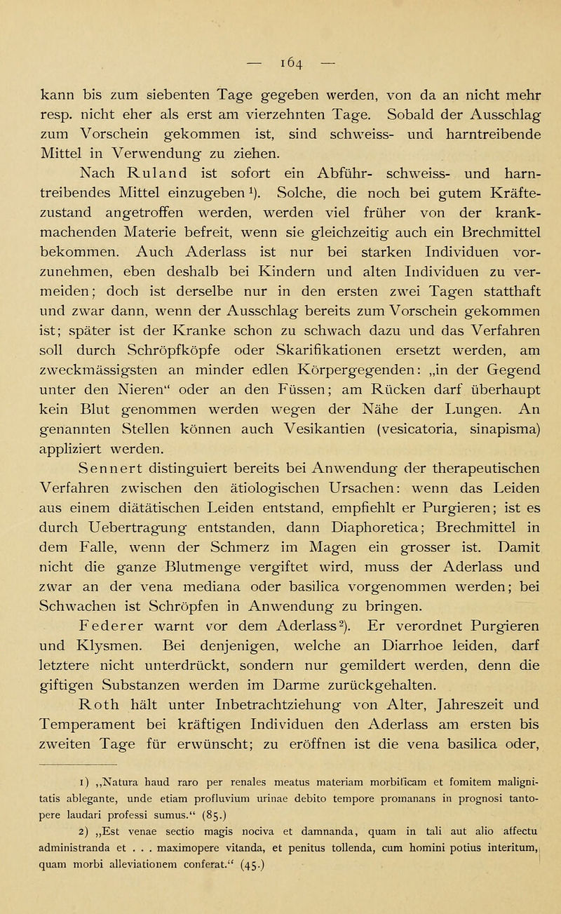 kann bis zum siebenten Tage gegeben werden, von da an nicht mehr resp. nicht eher als erst am vierzehnten Tage. Sobald der Ausschlag zum Vorschein gekommen ist, sind schweiss- und harntreibende Mittel in Verwendung zu ziehen. Nach Ruland ist sofort ein Abführ- schweiss- und harn- treibendes Mittel einzugeben ^). Solche, die noch bei gutem Kräfte- zustand angetroffen werden, werden viel früher von der krank- machenden Materie befreit, w^enn sie gleichzeitig auch ein Brechmittel bekommen. Auch Aderlass ist nur bei starken Individuen vor- zunehmen, eben deshalb bei Kindern und alten Individuen zu ver- meiden ; doch ist derselbe nur in den ersten zwei Tagen statthaft und zwar dann, wenn der Ausschlag bereits zum Vorschein gekommen ist; später ist der Kranke schon zu schwach dazu und das Verfahren soll durch Schröpfköpfe oder Skarifikationen ersetzt w'erden, am zweckmässigsten an minder edlen Körpergegenden: „in der Gegend unter den Nieren oder an den Füssen; am Rücken darf überhaupt kein Blut genommen werden wegen der Nähe der Lungen. An genannten Stellen können auch Vesikantien (vesicatoria, sinapisma) appliziert werden. Sennert distinguiert bereits bei Anwendung der therapeutischen Verfahren zwischen den ätiologischen Ursachen: wenn das Leiden aus einem diätätischen Leiden entstand, empfiehlt er Purgieren; ist es durch Uebertragung entstanden, dann Diaphoretica; Brechmittel in dem Falle, wenn der Schmerz im Magen ein grosser ist. Damit nicht die ganze Blutmenge vergiftet wird, muss der Aderlass und zwar an der vena mediana oder basilica vorgenommen werden; bei Schwachen ist Schröpfen in Anwendung zu bringen. Feder er warnt vor dem Aderlass 2). Er verordnet Purgieren und Klysmen. Bei denjenigen, welche an Diarrhoe leiden, darf letztere nicht unterdrückt, sondern nur gemildert werden, denn die giftigen Substanzen werden im Darme zurückgehalten. Roth hält unter Inbetrachtziehung von Alter, Jahreszeit und Temperament bei kräftigen Individuen den Aderlass am ersten bis zweiten Tage für erwünscht; zu eröffnen ist die vena basilica oder. i) ,,Natura haud raro per renales meatus materiam morbificam et fomitem maligni- tatis ablegante, unde etiam profluvium urinae debito tempore promanans in prognosi tanto- pere laudari professi sumus. (85.) 2) ,,Est venae Sectio magis nociva et damnanda, quam in tali aut alio atfectu administranda et . . . maximopere vitanda, et penitus tollenda, cum homini potius interitum,, quam morbi alleviationem conferat. (45-)