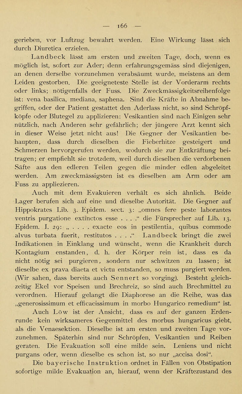 gerieben, vor Luftzug bewahrt werden. Eine Wirkung lässt sich durch Diuretica erzielen. Landbeclc lässt am ersten und zweiten Tage, doch, wenn es möglich ist, sofort zur Ader; denn erfahrungsgemäss sind diejenigen, an denen derselbe vorzunehmen verabsäumt wurde, meistens an dem Leiden gestorben. Die geeigneteste Stelle ist der Vorderarm rechts oder links; nötigenfalls der Fuss. Die Zweckmässigkeitsreihenfolge ist: vena basilica, mediana, saphena. Sind die Kräfte in Abnahme be- griffen, oder der Patient gestattet den Aderlass nicht, so sind Schröpf- köpfe oder Blutegel zu applizieren: Vesikantien sind nach Einigen sehr nützlich, nach Anderen sehr gefährlich; der jüngere Arzt kennt sich in dieser Weise jetzt nicht aus! Die Gegner der Vesikantien be- haupten, dass durch dieselben die Fieberhitze gesteigert und Schmerzen hervorgerufen werden, wodurch sie zur Entkräftung bei- tragen; er empfiehlt sie trotzdem, weil durch dieselben die verdorbenen Säfte aus den edleren Teilen gegen die minder edlen abgeleitet werden. Am zweckmässigsten ist es dieselben am Arm oder am Fuss zu appliezieren. Auch mit dem Evakuieren verhält es sich ähnlich. Beide Lager berufen sich auf eine und dieselbe Autorität. Die Gegner auf Hippokrates Lib. 3. Epidem. sect. 3: ,,omnes fere peste laborantes ventris purgatione extinctos esse . . . . die Fürsprecher auf Lib. 13. Epidem. J. 29: „ . . . . exacte eos in pestilentia, quibus commode alvus turbata fuerit, restitutos . . . . Landbeck bringt die zwei Indikationen in Einklang und wünscht, wenn die Krankheit durch Kontagium enstanden, d. h. der Körper rein ist, dass es da nicht nötig sei purgieren, sondern nur schwitzen zu lassen; ist dieselbe ex prava diaeta et victu entstanden, so muss purgiert werden. (Wir sahen, dass bereits auch Sennert so vorging). Besteht gleich- zeitig Ekel vor Speisen und Brechreiz, so sind auch Brechmittel zu verordnen. Hierauf gelangt die Diaphorese an die Reihe, was das ,,generosissimum et efficacissimum in morbo Hungarico remedium ist. Auch Low ist der Ansicht, dass es auf der ganzen Erden- runde kein wirksameres Gegenmittel des morbus hungaricus giebt, als die Venaesektion. Dieselbe ist am ersten und zweiten Tage vor- zunehmen. Späterhin sind nur Schröpfen, Vesikantien und Reiben geraten. Die Evakuation soll eine milde sein. Leniens und nicht purgans oder, wenn dieselbe es schon ist, so nur ,,accisa dosi. Die bayerische Instruktion ordnet in Fällen von Obstipation sofortige milde Evakuation an, hierauf, wenn der Kräftezustand des