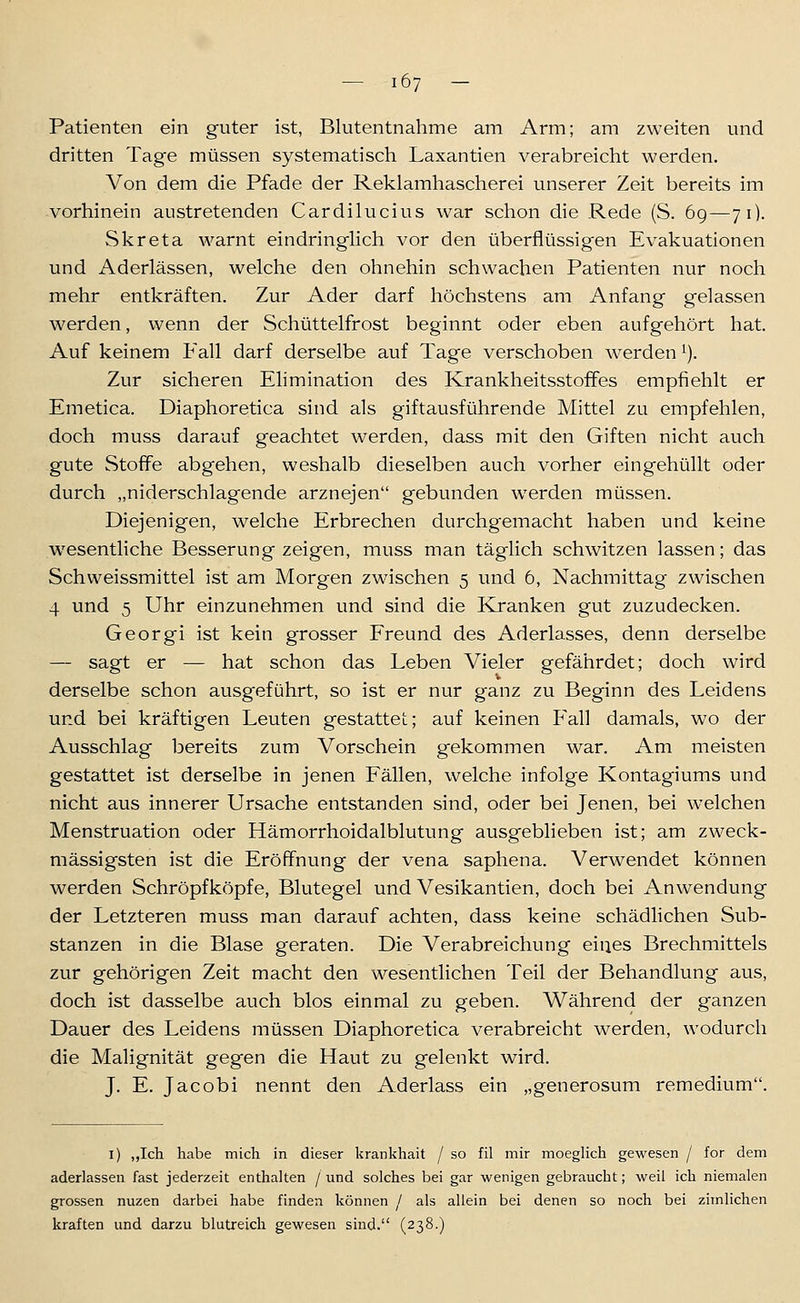 Patienten ein guter ist, Blutentnahme am Arm; am zweiten und dritten Tage müssen systematisch Laxantien verabreicht werden. Von dem die Pfade der Reklamhascherei unserer Zeit bereits im vorhinein austretenden Cardilucius war schon die Rede (S. 69—71). Skr et a warnt eindringlich vor den überflüssigen Evakuationen und Aderlässen, welche den ohnehin schwachen Patienten nur noch mehr entkräften. Zur Ader darf höchstens am Anfang gelassen werden, wenn der Schüttelfrost beginnt oder eben aufgehört hat. Auf keinem Fall darf derselbe auf Tage verschoben werden ^). Zur sicheren Elimination des Krankheitsstoffes empfiehlt er Emetica. Diaphoretica sind als giftausführende Mittel zu empfehlen, doch muss darauf geachtet werden, dass mit den Giften nicht auch gute Stoffe abgehen, weshalb dieselben auch vorher eingehüllt oder durch „niderschlagende arznejen gebunden werden müssen. Diejenigen, welche Erbrechen durchgemacht haben und keine wesentliche Besserung zeigen, muss man täglich schwitzen lassen; das Schweissmittel ist am Morgen zwischen 5 und 6, Nachmittag zwischen 4 und 5 Uhr einzunehmen und sind die Ivranken gut zuzudecken. Georgi ist kein grosser Freund des Aderlasses, denn derselbe — sagt er — hat schon das Leben Vieler gefährdet; doch wird derselbe schon ausgeführt, so ist er nur ganz zu Beginn des Leidens und bei kräftigen Leuten gestattet; auf keinen P'all damals, wo der Ausschlag bereits zum Vorschein gekommen war. Am meisten gestattet ist derselbe in jenen Fällen, welche infolge Kontagiums und nicht aus innerer Ursache entstanden sind, oder bei Jenen, bei welchen Menstruation oder Hämorrhoidalblutung ausgeblieben ist; am zweck- mässigsten ist die Eröffnung der vena saphena. Verwendet können werden Schröpfköpfe, Blutegel und Vesikantien, doch bei Anwendung der Letzteren muss man darauf achten, dass keine schädlichen Sub- stanzen in die Blase geraten. Die Verabreichung eines Brechmittels zur gehörigen Zeit macht den wesentlichen Teil der Behandlung aus, doch ist dasselbe auch blos einmal zu geben. Während der ganzen Dauer des Leidens müssen Diaphoretica verabreicht werden, wodurch die Malignität gegen die Haut zu gelenkt wird. J. E. Jacobi nennt den Aderlass ein „generosum remedium. i) ,,Ich habe mich in dieser krankhait / so fil mir moeglich gewesen / for dem aderlassen fast jederzeit enthalten /und solches bei gar wenigen gebraucht; weil ich niemalen grossen nuzen darbei habe finden können / als allein bei denen so noch bei zimlichen kraften und darzu blutreich gewesen sind. (238.)