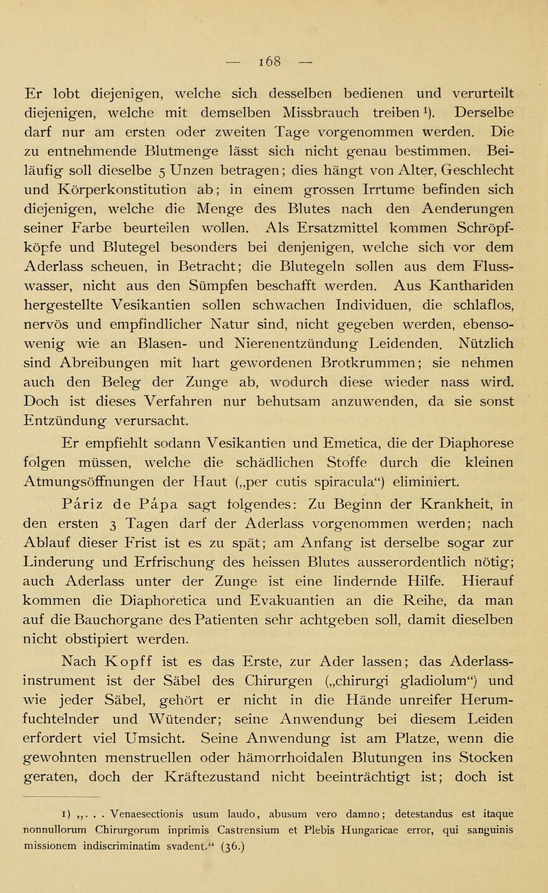 Er lobt diejenigen, welche sich desselben bedienen und verurteilt diejenigen, welche mit demselben Missbrauch treiben ^). Derselbe darf nur am ersten oder zweiten Tage vorgenommen werden. Die zu entnehmende Blutmenge lässt sich nicht genau bestimmen. Bei- läufig soll dieselbe 5 Unzen betragen; dies hängt von Alter, Geschlecht und Körperkonstitution ab; in einem grossen Irrtume befinden sich diejenigen, welche die Menge des Blutes nach den Aenderungen seiner Farbe beurteilen wollen. Als Ersatzmittel kommen Schröpf- köpfe und Blutegel besonders bei denjenigen, welche sich vor dem Aderlass scheuen, in Betracht; die Blutegeln sollen aus dem Fluss- wasser, nicht aus den Sümpfen beschafft werden. Aus Kanthariden hergestellte Vesikantien sollen schwachen Individuen, die schlaflos, nervös und empfindlicher Natur sind, nicht gegeben werden, ebenso- wenig wie an Blasen- und Nierenentzündung Leidenden. Nützlich sind Abreibungen mit hart gewordenen Brotkruminen; sie nehmen auch den Beleg der Zunge ab, wodurch diese wieder nass wird. Doch ist dieses Verfahren nur behutsam anzuwenden, da sie sonst Entzündung verursacht. Er empfiehlt sodann Vesikantien und Emetica, die der Diaphorese folgen müssen, welche die schädlichen Stoffe durch die kleinen Atmungsöffnungen der Haut („per cutis spiracula) eliminiert. Pariz de Papa sagt folgendes: Zu Beginn der Krankheit, in den ersten 3 Tagen darf der Aderlass vorgenommen werden; nach Ablauf dieser Frist ist es zu spät; am Anfang ist derselbe sogar zur Linderung und Erfrischung des heissen Blutes ausserordentlich nötig; auch Aderlass unter der Zunge ist eine lindernde Hilfe. Hierauf kommen die Diaphofetica und Evakuantien an die Reihe, da man auf die Bauchorgane des Patienten sehr achtgeben soll, damit dieselben nicht obstipiert werden. Nach Kopff ist es das Erste, zur Ader lassen; das Aderlass- instrument ist der Säbel des Chirurgen („chirurgi gladiolum) und wie jeder Säbel, gehört er nicht in die Hände unreifer Herum- fuchtelnder und Wütender; seine Anwendung bei diesem Leiden erfordert viel Umsicht. Seine Anwendung ist am Platze, wenn die gewohnten menstruellen oder hämorrhoidalen Blutungen ins Stocken geraten, doch der Kräftezustand nicht beeinträchtigt ist; doch ist I) ,,. . . Venaesectionis usum laudo, abusiim vero damno; detestandus est itaque nonnullorum Chirurgorum inprimis Castrensium et Plebis Hungaricae error, qui sanguinis missionem indiscriminatim svadent. (36.)