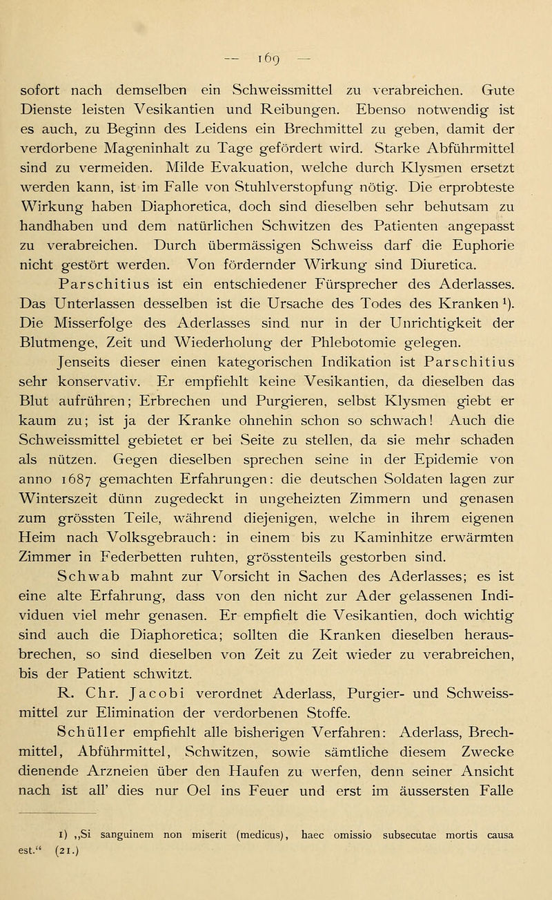 lÖQ — sofort nach demselben ein Schweissmittel zu verabreichen. Gute Dienste leisten Vesikantien und Reibungen. Ebenso notwendig ist es auch, zu Beginn des Leidens ein Brechmittel zu geben, damit der verdorbene Mageninhalt za Tage gefördert wird. Starke Abführmittel sind zu vermeiden. Milde Evakuation, welche durch Klysmen ersetzt werden kann, ist im Falle von vStuhlverstopfung nötig. Die erprobteste Wirkung haben Diaphoretica, doch sind dieselben sehr behutsam zu handhaben und dem natürlichen Schwitzen des Patienten angepasst zu verabreichen. Durch übermässigen Schweiss darf die Euphorie nicht gestört werden. Von fördernder Wirkung sind Diuretica. Parschitius ist ein entschiedener Fürsprecher des Aderlasses. Das Unterlassen desselben ist die Ursache des Todes des Kranken ^). Die Misserfolge des Aderlasses sind nur in der Unrichtigkeit der Blutmenge, Zeit und Wiederholung der Phlebotomie gelegen. Jenseits dieser einen kategorischen Indikation ist Parschitius sehr konservativ. Er empfiehlt keine Vesikantien, da dieselben das Blut aufrühren; Erbrechen und Purgieren, selbst Klysmen giebt er kaum zu; ist ja der Kranke ohnehin schon so schwach! Auch die Schweissmittel gebietet er bei Seite zu stellen, da sie mehr schaden als nützen. Gegen dieselben sprechen seine in der Epidemie von anno 1687 gemachten Erfahrungen: die deutschen Soldaten lagen zur Winterszeit dünn zugedeckt in ungeheizten Zimmern und genasen zum grössten Teile, während diejenigen, welche in ihrem eigenen Heim nach Volksgebrauch: in einem bis zu Kaminhitze erwärmten Zimmer in Federbetten ruhten, grösstenteils gestorben sind. Schwab mahnt zur Vorsicht in Sachen des Aderlasses; es ist eine alte Erfahrung, dass von den nicht zur Ader gelassenen Indi- viduen viel mehr genasen. Er empfielt die Vesikantien, doch wichtig sind auch die Diaphoretica; sollten die Kranken dieselben heraus- brechen, so sind dieselben von Zeit zu Zeit wieder zu verabreichen, bis der Patient schwitzt. R. Chr. Jacobi verordnet Aderlass, Purgier- und Schweiss- mittel zur Elimination der verdorbenen Stoffe. Schüller empfiehlt alle bisherigen Verfahren: Aderlass, Brech- mittel, Abführmittel, Schwitzen, sowie sämtliche diesem Zwecke dienende Arzneien über den Haufen zu werfen, denn seiner Ansicht nach ist all' dies nur Oel ins Feuer und erst im äussersten Falle i) ,,Si sanguinem non miserit (medicus), haec omissio subsecutae mortis causa est. (21.)