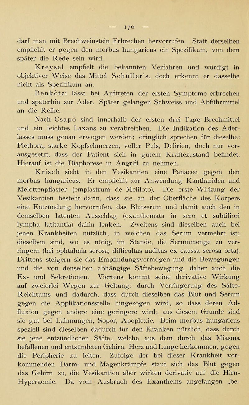 darf man mit Brechwein stein Erbrechen hervorrufen. Statt derselben empfiehlt er gegen den morbus hungaricus ein Spezifikum, von dem später die Rede sein wird. Kreysel empfielt die bekannten Verfahren und würdigt in objektiver Weise das Mittel Schüller's, doch erkennt er dasselbe nicht als Spezifikum an. Benkotzi lässt bei Auftreten der ersten Symptome erbrechen und späterhin zur Ader. Später gelangen Schweiss und Abführmittel an die Reihe. Nach Csapo sind innerhalb der ersten drei Tage Brechmittel und ein leichtes Laxans zu verabreichen. Die Indikation des Ader- lasses muss genau erwogen werden; dringlich sprechen für dieselbe: Plethora, starke Kopfschmerzen, voller Puls, Delirien, doch nur vor- ausgesetzt, dass der Patient sich in gutem Kräftezustand befindet. Hierauf ist die Diaphorese in Angriff zu nehmen. Krisch sieht in den Vesikantien eine Panacee gegen den morbus hungaricus. Er empfiehlt zur Anwendung Kanthariden und Melottenpflaster (emplastrum de Meliloto). Die erste Wirkung der Vesikantien besteht darin, dass sie an der Überfläche des Körpers eine Entzündung hervorrufen, das Blutserum und damit auch den in demselben latenten Ausschlag (exanthemata in sero et subtiliori lympha latitantia) dahin lenken. Zweitens sind dieselben auch bei jenen Krankheiten nützlich, in welchen das Serum vermehrt ist; dieselben sind, wo es nötig, im Stande, die Serummenge zu ver- ringern (bei ophtalmia serosa, difficultas auditus ex caussa serosa orta). Drittens steigern sie das Empfindungsvermögen und die Bewegungen und die von denselben abhängige Säftebewegung, daher auch die Ex- und Sekretionen. Viertens kommt seine derivative Wirkung auf zweierlei Wegen zur Geltung: durch Verringerung des Säfte- Reichtums und dadurch, dass durch dieselben das Blut und Serum gegen die Applikationsstelle hingezogen wird, so dass deren Ad- fluxion gegen andere eine geringere wird; aus diesem Grunde sind sie gut bei Lähmungen, Sopor, Apoplexie. Beim morbus hungaricus speziell sind dieselben dadurch für den Kranken nützlich, dass durch sie jene entzündlichen Säfte, welche aus dem durch das Miasma befallenen und entzündeten Gehirn, Herz und Lunge herkommen, gegen die Peripherie zu leiten. Zufolge der bei dieser Krankheit vor- kommenden Darm- und Magenkrämpfe staut sich das Blut gegen das Gehirn zu, die Vesikantien aber wirken derivativ auf die Hirn- Hyperaemie. Da vom Ausbruch des Exanthems angefangen „be-