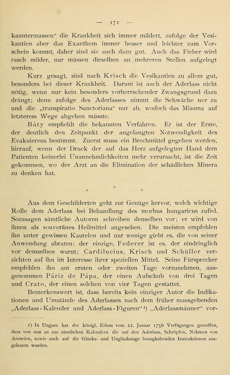 kanntermassen die Krankheit sich immer mildert, zufolge der Vesi- kantien aber das Exanthem immer besser und leichter zum Vor- schein kommt, daher sind sie auch dazu gut. Auch das Fieber wird rasch milder, nur müssen dieselben an mehreren Stellen aufgelegt werden. Kurz gesagt, sind nach Krisch die Vesikantien zu allem gut, besonders bei dieser Krankheit. Darum ist auch der Aderlass nicht nötig, wenn nur kein besonders vorherrschender Zwangsgrund dazu drängt; denn zufolge des Aderlasses nimmt die Schwäche nur zu und die „transpiratio Sanctoriana nur ab, wodoch das Miasma auf letzterem Wege abgehen müsste. Baty empfiehlt die bekannten Verfahren. Er ist der Erste, der deutlich den Zeitpunkt der angelangten Notwendigkeit des Evakuierens bestimmt. Zuerst muss ein Brechmittel gegeben werden, hierauf, wenn der Druck der auf das Herz aufgelegten Hand dem Patienten keinerlei Unannehmlichkeiten mehr verursacht, ist die Zeit gekommen, wo der Arzt an die Elimination der schädlichen Minera zu denken hat. Aus dem Geschilderten geht zur Genüge hervor, welch wichtige Rolle dem Aderlass bei Behandlung des morbus hungaricus zufiel. Sozusagen sämtliche Autoren schreiben denselben vor; er wird von ihnen als souveränes Heilmittel angesehen. Die meisten empfehlen ihn unter gewissen Kautelen und nur wenige giebt es, die von seiner Anwendung abraten: der einzige, Eederer ist es, der eindringlich vor demselben warnt; Cardilucius, Krisch und SchüUer ver- zichten auf ihn im Interesse ihrer speziellen Mittel. Seine Fürsprecher empfehlen ihn am ersten oder zweiten Tage vorzunehmen, aus- genommen Pariz de Papa, der einen Aufschub von drei Tagen und Crato, der einen solchen von vier Tagen gestattet. Bemerkenswert ist, dass bereits kein einziger Autor die Indika- tionen und Umstände des Aderlasses nach dem früher massgebenden „Aderlass - Kalender und Aderlass - Figuren ^) „Aderlassmänner vor- l) In Ungarn hat der königl. Erlass vom 22. Januar 1756 Verfügungen getroffen, dass von nun an aus sämtlichen Kalendern die auf den Aderlass, Schröpfen, Nehmen von Arzneien, sowie auch auf die Glücks- und Unglückstage bezughabenden Instruktionen aus- gelassen vi^urden.