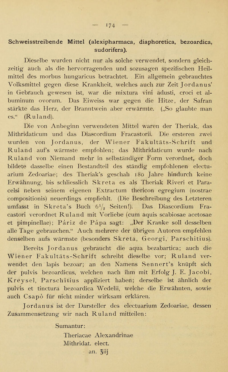 Schweisstreibende Mittel (alexipharmaca, diaphoretica, bezoardica, sudorifera). Dieselbe wurden nicht nur als solche verwendet, sondern gleich- zeitig auch als die hervorragenden und sozusagen spezifischen Heil- mittel des morbus hungaricus betrachtet. Ein allgemein gebrauchtes Volksmittel gegen diese Krankheit, welches auch zur Zeit Jordanus' in Gebrauch gewesen ist, war die mixtura vini adusti, croci et al- buminum ovorum. Das Eiweiss war gegen die Hitze, der Safran stärkte das Herz, der Branntwein aber erwärmte. („So glaubte man es. (Ruland). Die von Anbeginn verwendeten Mittel waren der Theriak, das Mithridaticum und das Diascordium Fracastorii. Die ersteren zwei wurden von Jordanus, der Wiener Fakultäts-Schrift und Ruland auf's wärmste empfohlen; das Mithridaticum wurde nach Ruland von Niemand mehr in selbständiger Form verordnet, doch bildete dasselbe einen Bestandteil des ständig empfohlenen electu- arium Zedoariae; des Theriak's geschah i8o Jahre hindurch keine Erwähnung, bis schliesslich Skreta es als Theriak Riveri et Para- celsi neben seinem eigenen Extractum thericon egregium (nostrae compositionis) neuerdings empfiehlt. (Die Beschreibung des Letzteren umfasst in Skreta's Buch öY-, Seiten!). Das Diascordiumi Fra- castori verordnet Ruland mit Vorliebe (cum aquis scabiosae acetosae et pimpinellae); Pariz de Papa sagt: „Der Kranke soll desselben alle Tage gebrauchen. Auch mehrere der übrigen Autoren empfehlen denselben aufs wärmste (besonders Skreta, Georgi, Parschitlus). Bereits Jordanus gebraucht die aqua bezabartica; auch die Wiener Fakultäts-Schrift schreibt dieselbe vor; Ruland ver- wendet den lapis bezoar; an den Namens wSennert's knüpft sich der pulvis bezoardicus, welchen nach ihm mit Erfolg J. E. Jacobi, Kreysel, Parschitius appliziert haben; derselbe ist ähnlich der pulvis et tinctura bezoardica Wedelii, welche die Erwähnten, sowie auch Csapo für nicht minder wirksam erklären. Jordanus ist der Darsteller des electuarium Zedoariae, dessen Zusammensetzung wir nach Ruland mitteilen: Sumantur: Theriacae Alexandrinae Mithridat. elect. an. 5iij