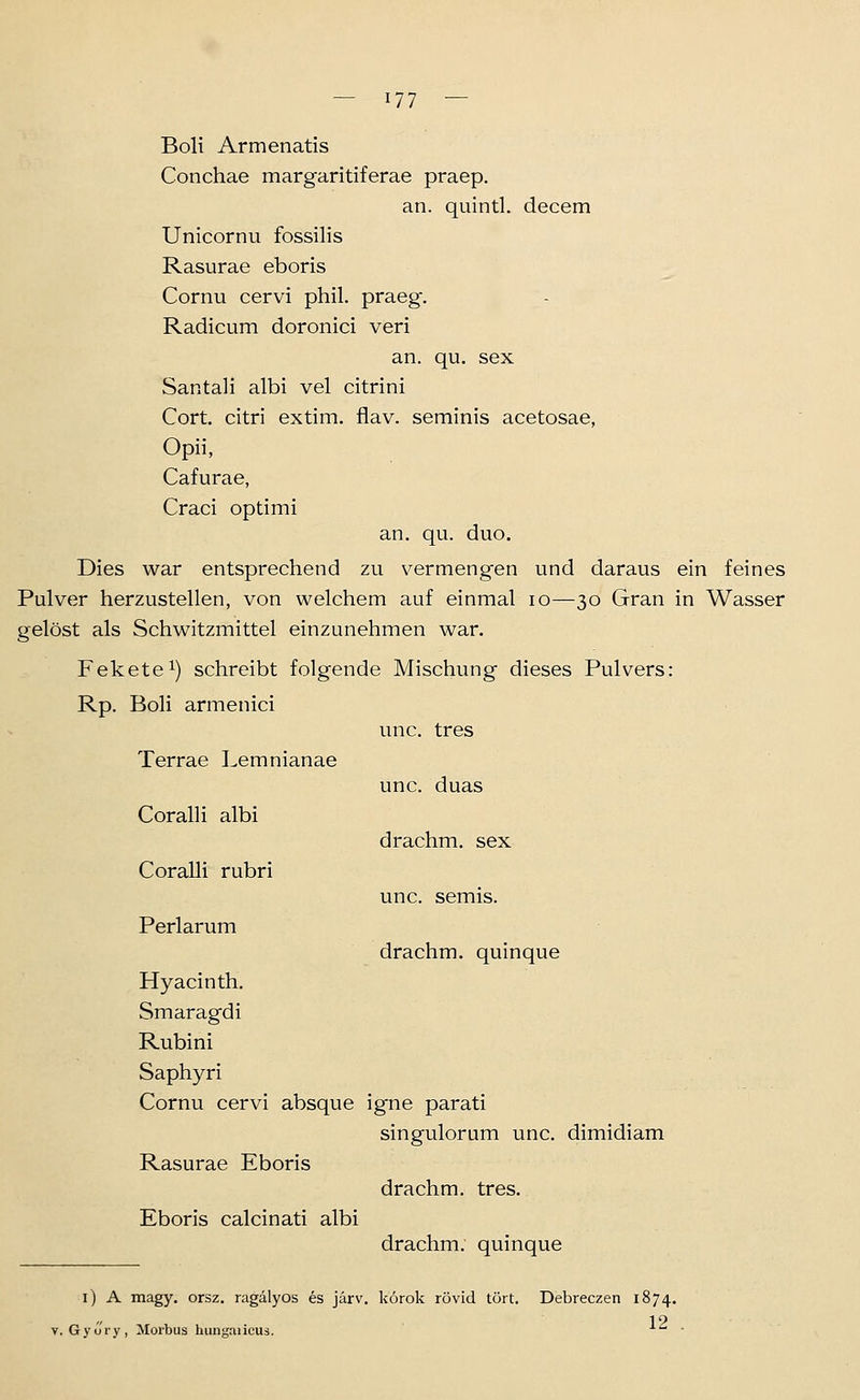 Boli Armenatis Conchae margaritiferae praep. an. quintl. decem Unicornu fossilis Rasurae eboris Cornu cervi phil. praeg. Radicum doronici veri an. qu. sex Santali albi vel citrini Cort. citri extim. flav. seminis acetosae, Opii, Cafurae, Craci optimi an. qu. duo. Dies war entsprechend zu vermengen und daraus ein feines Pulver herzustellen, von welchem auf einmal lo—30 Gran in Wasser gelöst als Schwitzmittel einzunehmen war. Fekete^) schreibt folgende Mischung dieses Pulvers: Rp. Boli armenici unc. tres unc. duas drachm. sex unc. semis. Terrae Lemnianae CoralH albi Coralli rubri Perlarum drachm. quinque Hyacinth. Smaragdi Rubini Saphyri Cornu cervi absque igne parati singulorum unc, dimidiam Rasurae Eboris drachm. tres. Eboris calcinati albi drachm. quinque i) A magy. orsz. ragälyos es järv. korok rövid tört. Debreczen 1874. V. Gyory, Morbus hungaiicus. 12