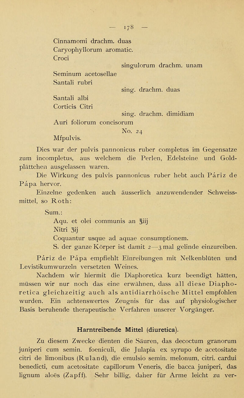 Cinnamomi drachm. duas Caryophyllorum aromatic. Croci Seminum acetosellae Santali rubri Santali albi Corticis Citri singulorum drachm. unam sing, drachm. duas sing, drachm. dimidiam Auri fohorum concisorum No. 24 Mfpulvis. Dies war der pulvis pannonicus ruber completus im Gegensatze zum incompletus, aus welchem die Perlen, Edelsteine und Gold- plättchen ausgelassen waren. Die Wirkung des pulvis pannonicus ruber hebt auch Pariz de Papa hervor. Einzelne gedenken auch äusserlich anzuwendender Schweiss- mittel, so Roth: Sum.: Aqu. et olei communis an §iij Nitri 5ij Coquantur usque ad aquae consumptionem. S. der ganze Körper ist damit 2—3 mal gelinde einzureiben. Pariz de Papa empfiehlt Einreibungen mit Nelkenblüten und Levistikumwurzeln versetzten Weines. Nachdem wir hiermit die Diaphoretica kurz beendigt hätten, müssen wir nur noch das eine erwähnen, dass all diese Diapho- retica gleichzeitig auch als antidiarrhöische Mittel empfohlen wurden. Ein achtenswertes Zeugnis für das auf physiologischer Basis beruhende therapeutische Verfahren unserer Vorgänger. Harntreibende Mittel (diuretica). Zu diesem Zwecke dienten die Säuren, das decoctum granorum juniperi cum semin. foeniculi, die Julapia ex syrupo de acetositate citri de limonibus (Ruland), die emulsio semin. melonum, citri, cardui benedicti, cum acetositate capillorum Veneris, die bacca juniperi, das lignum aloes (Zapff). Sehr billig, daher für Arme leicht zu ver-