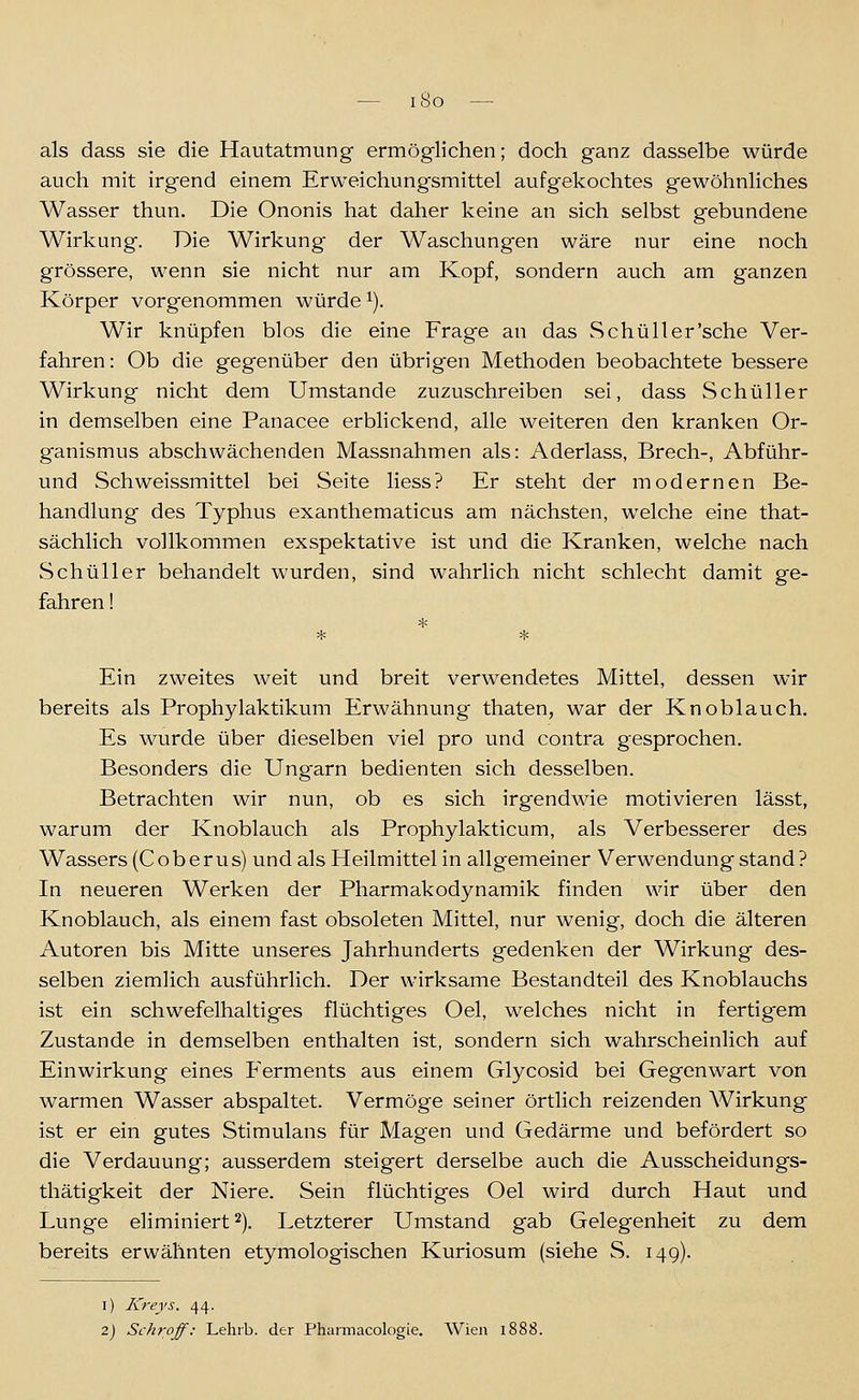 — iSo —• als dass sie die Hautatmung ermöglichen; doch ganz dasselbe würde auch mit irgend einem Erweichungsmittel aufgekochtes gewöhnliches Wasser thun. Die Ononis hat daher keine an sich selbst gebundene Wirkung. Die Wirkung der Waschungen wäre nur eine noch grössere, wenn sie nicht nur am Kopf, sondern auch am ganzen Körper vorgenommen würde i). Wir knüpfen blos die eine Frage an das Schüller'sche Ver- fahren : Ob die gegenüber den übrigen Methoden beobachtete bessere Wirkung nicht dem Umstände zuzuschreiben sei, dass Schüller in demselben eine Panacee erblickend, alle weiteren den kranken Or- ganismus abschwächenden Massnahmen als: Aderlass, Brech-, Abführ- und Seh weissmittel bei Seite Hess? Er steht der modernen Be- handlung des Typhus exanthematicus am nächsten, welche eine that- sächlich vollkommen exspektative ist und die Kranken, welche nach Schüller behandelt wurden, sind wahrlich nicht schlecht damit ge- fahren ! Ein zweites weit und breit verwendetes Mittel, dessen wir bereits als Prophylaktikum Erwähnung thaten, war der Knoblauch. Es wurde über dieselben viel pro und contra gesprochen. Besonders die Ungarn bedienten sich desselben. Betrachten wir nun, ob es sich irgendwie motivieren lässt, warum der Knoblauch als Prophylakticum, als Verbesserer des Wassers (Coberus) und als Heilmittel in allgemeiner Verwendung stand? In neueren Werken der Pharmakodynamik finden wir über den Knoblauch, als einem fast obsoleten Mittel, nur wenig, doch die älteren Autoren bis Mitte unseres Jahrhunderts gedenken der Wirkung des- selben ziemlich ausführlich. Der wirksame Bestandteil des Knoblauchs ist ein schwefelhaltiges flüchtiges Oel, welches nicht in fertigem Zustande in demselben enthalten ist, sondern sich wahrscheinlich auf Einwirkung eines Ferments aus einem Glycosid bei Gegenwart von warmen Wasser abspaltet. Vermöge seiner örtlich reizenden Wirkung ist er ein gutes Stimulans für Magen und Gedärme und befördert so die Verdauung; ausserdem steigert derselbe auch die Ausscheidungs- thätigkeit der Niere. Sein flüchtiges Oel wird durch Haut und Lunge eliminiert ^). Letzterer Umstand gab Gelegenheit zu dem bereits erwähnten etymologischen Kuriosum (siehe S. 149). i) Kreys. 44. 2) Schroff: Lehrb. der Pharmacologie. Wien li